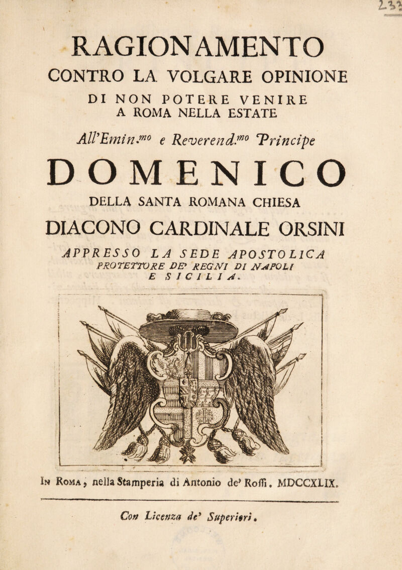 RAGIONAMENTO CONTRO LA VOLGARE OPINIONE DI NON POTERE VENIRE A ROMA NELLA ESTATE € Reverend.^° IPrincipe DOMENICO DELLA SANTA ROMANA CHIESA DIACONO CARDINALE ORSINI APPRESSO LA SEDE APOSTOLICA PROTETTORE DE' REGNI DI NAPOLI E SICILIA. In Roma j nella Stamperia di Antonio de* Roffi. MDCCXLIX. Co» Licenza de* Superiori.