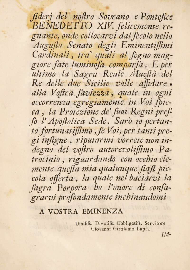 Jìderj del noftro Sovrano e Pontefice BENEDETTO XIV. felkememe gnante, onde collocarvi dal fecolo nello Augufto Senato degli Eminentijfìmi Cardinali, tra quali al fogno mag¬ giore fate luminofa comparfa. E per ultimo la Sagra Reale Alaefà del Re delle due 'Sicilie volle affidarci alla Vofra faviezza, quale in ogni occorrenza egregiamente in Voi fpic- ca, la Protezione de fnoi Regni pref- fo T Apoftolica Sede. Sarò io pertan¬ to fortunatijjlmo ,fe Voi, per tanti pre¬ gi in/igne , riputarmi vorrete non in¬ degno del vojiro autorevolijftmo Pa¬ trocinio , riguardando con occhio cle¬ mente quefta niia qualunque fiajì pic¬ cola offerta, la quale nel baciarvi la fagra Porpora ho Tonore di confa- grarvi profondamente inchinandomi A VOSTRA EMINENZA Umilirs. Divotìfs. Obbligatifs. Servitore Giovanni Girolamo Lapi *