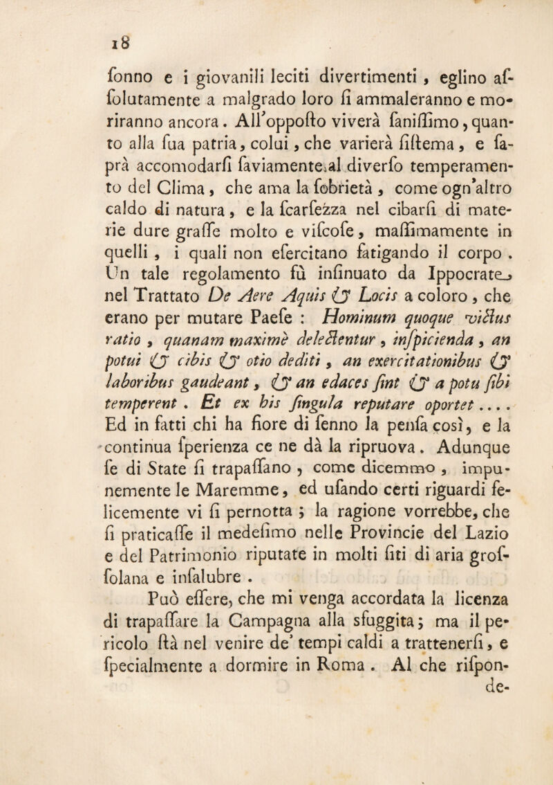 folutamente a malgrado loro fi ammaleranno e mo¬ riranno ancora. Alfioppofto viverà fanifiìmo, quan¬ to alla fua patria, colui, che varierà fiftema, e fa- prà accomodarfi faviamenteial diverfo temperamen¬ to del Clima, che ama la fobrietà , come ogn’altro caldo di natura, e la fcarfezza nel cibari! di mate¬ rie dure grafie molto e vifcofe, maifimamente in quelli , i quali non efercitano làtigando il corpo . On tale regolamento fu infinuato da Ippocratcj nel Trattato De Aere Aquh (j Locìs a coloro, che erano per mutare Paefe : Hom'imm quoque •vtBus ratio i quanam maxime àekHentur , mfpkienda , an potai O (y otio dediti, an exercitationibus O* laboribus gaudeant y (y an edaces fìnt (y a pota ftbì temperent . Et ex bis fingala reputare oportet.... Ed in fatti chi ha fiore di fenno la penlà cosi, e la ♦continua fperienza ce ne dà la ripruova. Adunque fe di State fi trapaflfano j come dicemmo , impu¬ nemente le Maremme, ed ufando certi riguardi fe¬ licemente vi fi pernotta ; la ragione vorrebbe, che fi praticaife il medefimo nelle Provincie del Lazio e del Patrimonio riputate in molti lìti di aria grof- folana e infalubre . Può eflfere, che mi venga accordata la licenza di trapafifare la Campagna alla sfuggita ; ma il pe¬ ricolo ftà nel venire de’ tempi caldi a trattenerli, e fpecialmente a dormire in Roma . Al che rifpon- de-