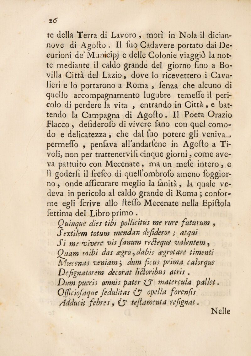 nove di Agofto . II fuo Cadavere portato dai De¬ curioni de’ Municipj e delle Colonie viaggiò la not¬ te mediante il caldo grande del giorno fino a Bo- villa Città del Lazio, dove Io ricevettero i Cava¬ lieri e lo portarono a Roma , lenza che alcuno di quello accompagnamento lugubre temeffe il peri¬ colo di perdere la vita , entrando in Città , e bat¬ tendo la Campagna di Agofto. Il Poeta Orazio Fiacco, defiderofo di vivere fano con quel como¬ do e delicatezza, che dal fuo potere gli veniva—, permeftb , penfava all’andarfene in Agofto a Ti¬ voli, non per trattenervifi cinque giorni, come ave¬ va pattuito con Mecenate, ma un mefe intero, e lì goderli il frefco di quell’ombrofo ameno foggior- no, onde allìcurare meglio la fanità, la quale ve¬ deva in pericolo al caldo grande di Roma ; confor¬ me egli fcrive allo ftelTo Mecenate nella Epiftola fettima del Libro primo . Quìnqufj dks tìbì poììicitus me rure futurum , Sextìkm totum mendax defiderot ,* atqm Si me 'Vivere vis fanum reBeqiie vaUntem^ Qttam tnibi das ^gro, dabis agrotare timenti Moecemis veni am j dum ficus prima c ai or que Defignatorem decorai UHoribus atris . Dum pueris omnis pater 0*1 m ater caia pallet. Officiofaque fedulìtas iy opeìla forenfìs Adàucit fiebres, O tefiamenta refignat. Nelle