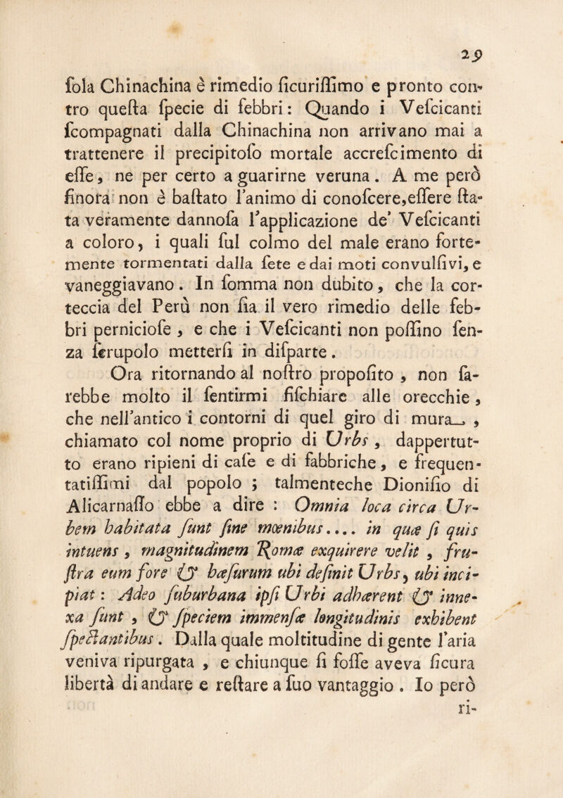 2S> fola Chinachina è rimedio ficuriffimo e pronto con¬ tro quefta fpecie di febbri: Quando i Vefcicanti fcompagnati dalla Chinachina non arrivano mai a trattenere il precipitofo mortale accrefcimento di effe, ne per certo a guarirne veruna . A me però finora’non è baftato l’animo di conofcere,effere fta- ta veramente dannofa l’applicazione de’ Vefcicanti a coloro, i quali fui colmo del male erano forte¬ mente tormentati dalla fète e dai moti convulfivi, e vaneggiavano. In fomma non dubito, che la cor¬ teccia del Perù non fia. il vero rimedio delle feb¬ bri perniciofe , e che i Vefcicanti non poffino fen- za Icrupolo metterfi in difparte. O ra ritornando al noftro propofito , non fa¬ rebbe molto il fentirmi fifchiarc alle orecchie, che nell’antico i contorni di quel giro di mura_. , chiamato col nome proprio di Urbs ^ dappertut¬ to erano ripieni di caie e di fabbriche, e frequen- tatifiimi dal popolo ; talmenteche Dionifìo di AlicarnalTo ebbe a dire : Omnia loca circa Ur~ bem habitat a funt fine mosnibus.... in quce fi qui s intuem, rnagnitudinem 'Bjomce exquirere velit , fru- fira eum fiore' (j hafurum ubi definii Urbs^ ubi ìnci- pìat : Adeo fuburbana ipfit Urbi adharent iy innO' xa funt , (y fpeciem immenfa hngttudinis exhibent fpebfantibus. Dalla quale moltitudine di gente l’aria veniva ripurgata , e chiunque fi foffe aveva ficura libertà di andare e reftare a fuo vantaggio . Io però