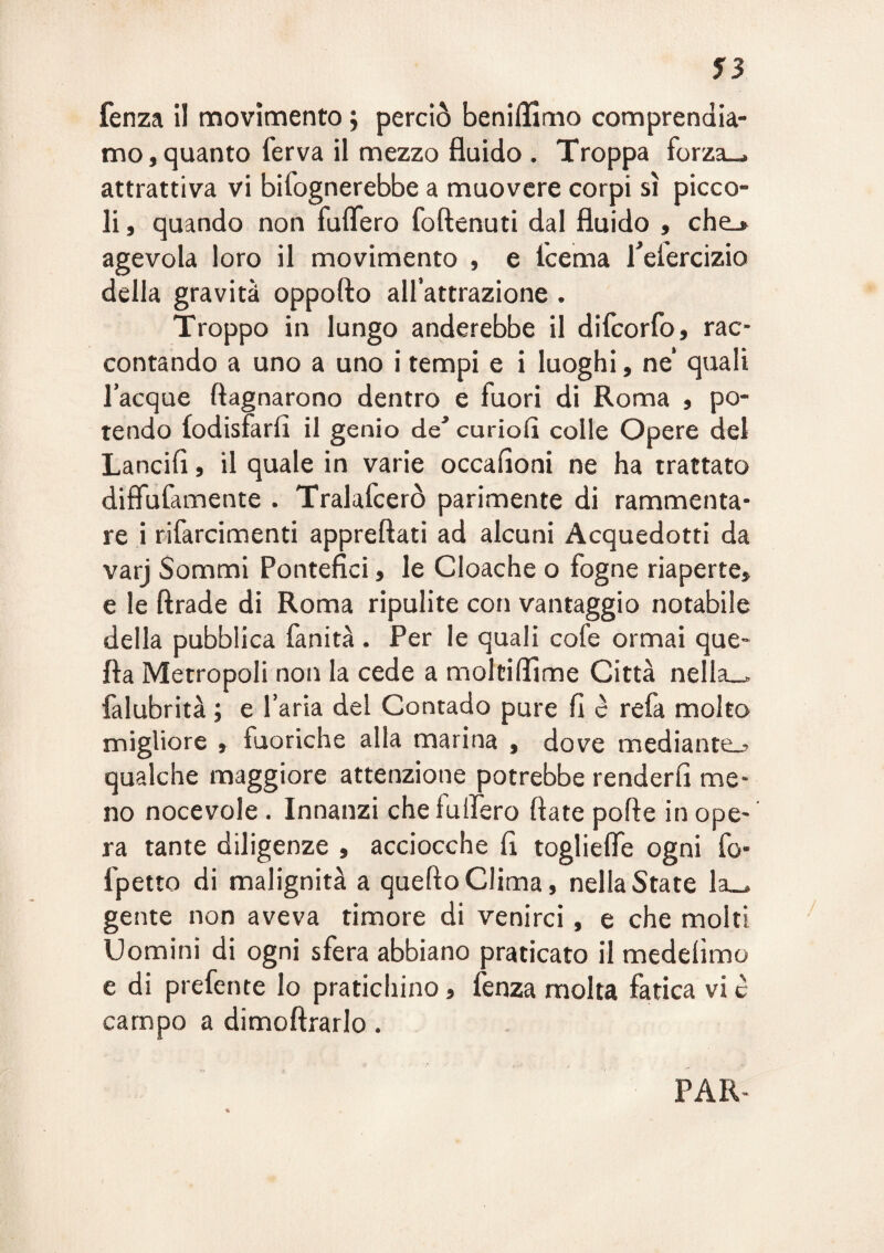 f3 fenza il movimento ; perciò benillìmo comprendia¬ mo, quanto ferva il mezzo fluido . Troppa forza-, attrattiva vi bifognerebbe a muovere corpi sì picco¬ li , quando non fulTero foftenuti dal fluido , chej agevola loro il movimento , e fcema feiercizio della gravità oppofto all’attrazione . Troppo in lungo anderebbe il difcorfo , rac¬ contando a uno a uno i tempi e i luoghi, ne quali Tacque ftagnarono dentro e fuori di Roma , po¬ tendo (odisfarfi il genio de^ curiofi colle Opere del Lancifl, il quale in varie occafloni ne ha trattato diffufamente . Tralafcerò parimente di rammenta¬ re i rifarcimenti apprettati ad alcuni Acquedotti da varj Sommi Pontefici, le Cloache o fogne riaperte, e le ttrade di Roma ripulite con vantaggio notabile della pubblica fanità . Per le quali cofe ormai que- fla Metropoli non la cede a moltilTime Città nella-, falubrità ; e l’aria del Contado pure fi c refa molto migliore , fuoriche alla marina , dove mediante.? qualche maggiore attenzione potrebbe renderli me¬ no nocevole . Innanzi chefulfero fiate potte in ope¬ ra tante diligenze , acciocché fi togliefle ogni fo- fpetto di malignità a quello Clima, nella State la_, gente non aveva timore di venirci, e che molti Uomini di ogni sfera abbiano praticato il medelìmo e di preferite lo pratichino, fenza molta fatica vi c campo a dimottrarlo. PAR-