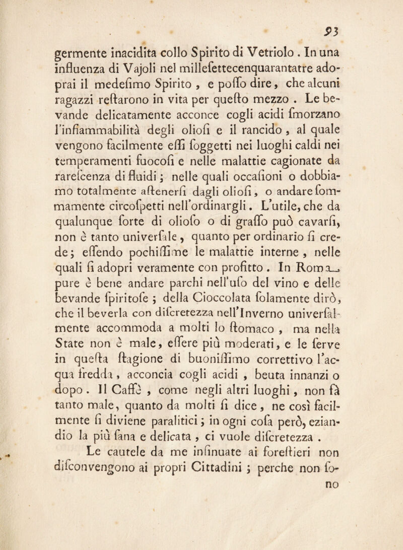 S>3 germente inacidita collo Spirito di Vetriolo . In una influenza di Vajoli nel miliefettecenquarantatre ado- prai il medefimo Spirito , e poflb dire, che alcuni ragazzi reftarono in vita per quefto mezzo . Le be¬ vande delicatamente acconce cogli acidi fmorzano Tinfiammabilità degli oliofi e il rancido, al quale vengono facilmente eflì foggetti nei luoghi caldi nei temperamenti fuocofi e nelle malattie cagionate da rareicenza di fluidi ; nelle quali occafloni o dobbia¬ mo totalmente aftenerfl dagli oliofi, o andarefom- mamente circofpetti nelfordinargli. L’utile, che da qualunque forte di oliofo o di graflb può cavarli, non è tanto univerfale , quanto per ordinario fi cre¬ de; eflendo pochillìme le malattie interne, nelle quali fi adopri veramente con profitto . In Roma_. pure è bene andare parchi nell’ufo del vino e delle bevande Ipiritofe ; della Cioccolata folamente dirò, che il beveria con difcretezza nell’inverno univerfal- mente accommoda a molti Io ftomaco , ma nella State non è male, eflere piò moderati, e le ferve in quefla ftagione di buoniflimo correttivo l’ac¬ qua fredda, acconcia cogli acidi , beuta innanzi o dopo . II Caffè , come negli altri luoghi, non fà tanto male, quanto da molti fi dice, ne così facil¬ mente fi diviene paralitici ; in ogni cofa però, ezian¬ dio la piò fana e delicata , ci vuole difcretezza . Le cautele da me infinuate ai foreflieri non difconvengono ai propri Cittadini ; perche non fo¬ no