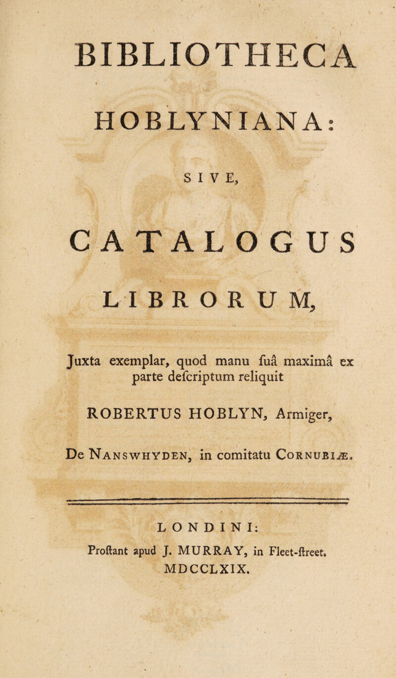 / BIBLIOTHECA » HOBLYNIANA: SIVE, ?' . CA TALO G U S LIBRORUM, Juxta exemplar, quod manu fua maxima ex parte defcriptum reliquit ROBERTUS HOBLYN, Armiger, De NanswhydeNj in comitatu Cornuei^e, LONDINI: Proflant apud J. MURRAY, in Fleet-ftreet* MDCCLXIX.