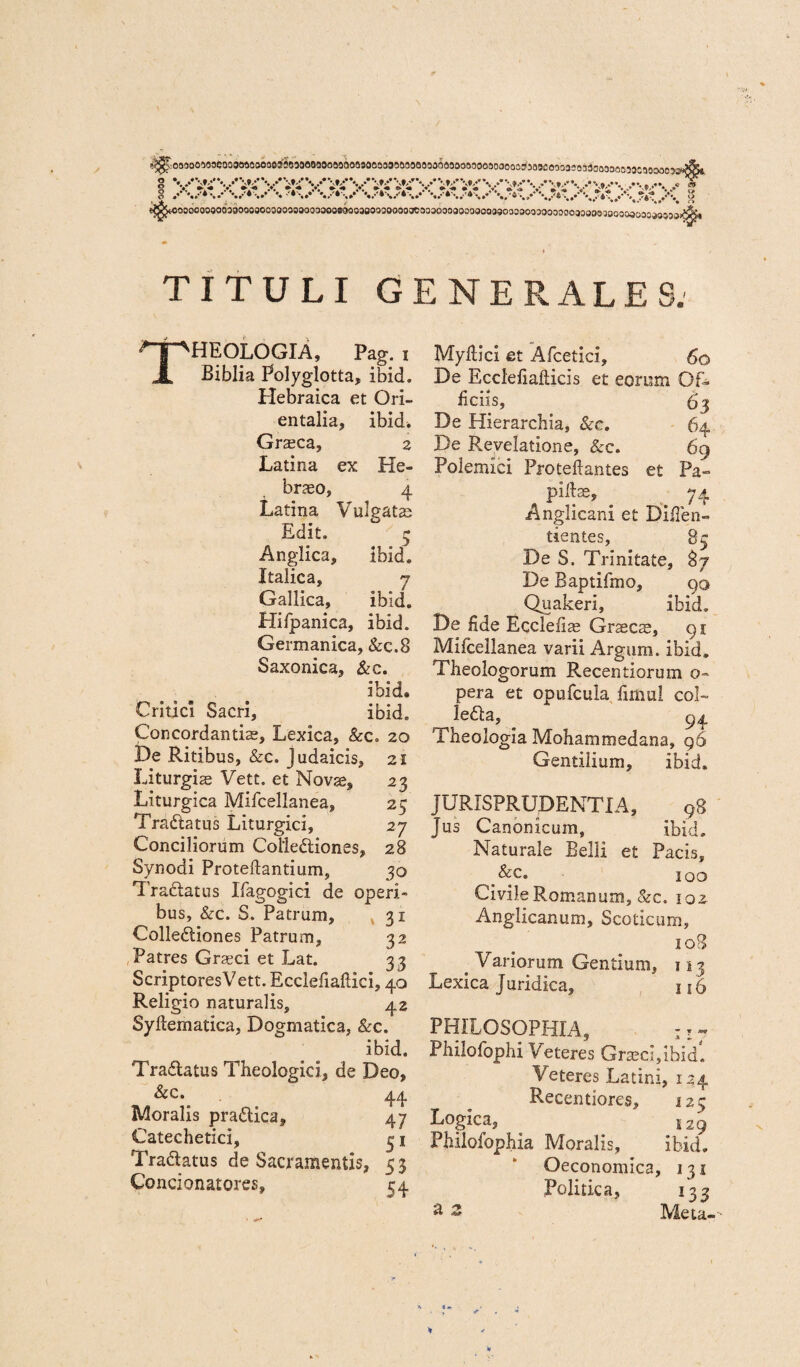 j^y^ooooooooooaaooosooooosoaoooaooBaoosoooaooooacoasoooaooooooagoaoooaaooooooasooejooooaoai oaaaaai TITULI GENERALES: Theologia, pag. i Biblia Polyglotta, ibid. Hebraica et Ori- entalia, ibid* Graeca, 2 Latina ex He¬ braeo, 4 Latina Vulgatas Edit. 5 Anglica, ibid* Italica, 7 Gallica, ibid. Hifpanica, ibid. Germanica, &c.8 Saxonica, &c. ibid. Critici Sacri, ibid. Concordandae, Lexica, &c. 20 De Ritibus, &c. Judaicis, 21 Liturgis Vett. et Novae, 23 Liturgica Miicellanea, 25 Tradtatus Liturgici, 27 Conciliorum Coiledliones, 28 Synodi Proteftantium, 30 Traftatus Uagogici de operi¬ bus, &c. S. Patrum, 31 Colleftiones Patrum, 32 Patres Graeci et Lat. 33 ScriptoresVett. Ecclefiallici, 40 Religio naturalis, 42 Syllematica, Dogmatica, &c. ibid. Tra&atus Theologici, de Deo, 44 Moralis pra&ica, 47 Catechetici, 31 Tra&atus de Sacramentis, 53 Contionatores, 54 Myftici et Afcetici, 60 De Ecclefialticis et eorum Of¬ ficiis, 63 De Hierarchia, &c. 64 De Revelatione, &c. 69 Polemici Proteftantes et Pa¬ pillas, 74 Anglicani et Difien- tientes, 85 De S. Trinitate, 87 De Baptifmo, 90 Quakeri, ibid. De fide Eccleli^ Graecae, 91 Mifcellanea varii Argum, ibid. Theologorum Recentiorum o- pera et opufcula firtiul coi- lefta, 94 Theologia Mohammedana, g6 Gentilium, ibid. JURISPRUDENTIA, 98 jus Canonicum, ibid. Naturale Belli et Pacis, &c» 100 Civile Romanum, &c. 102 Anglicanum, Scoticum, 108 p Variorum Gentium, 113 Lexica Juridica, 116 PHILOSOPHIA, : z 7 Philofophi Veteres Gra;ci,ibid. Veteres Latini, 124 Recentiores, 123 Logica, 129 Philofophia Moralis, ibid. Oeconomica, 131 Politica, 133 a « Meta-