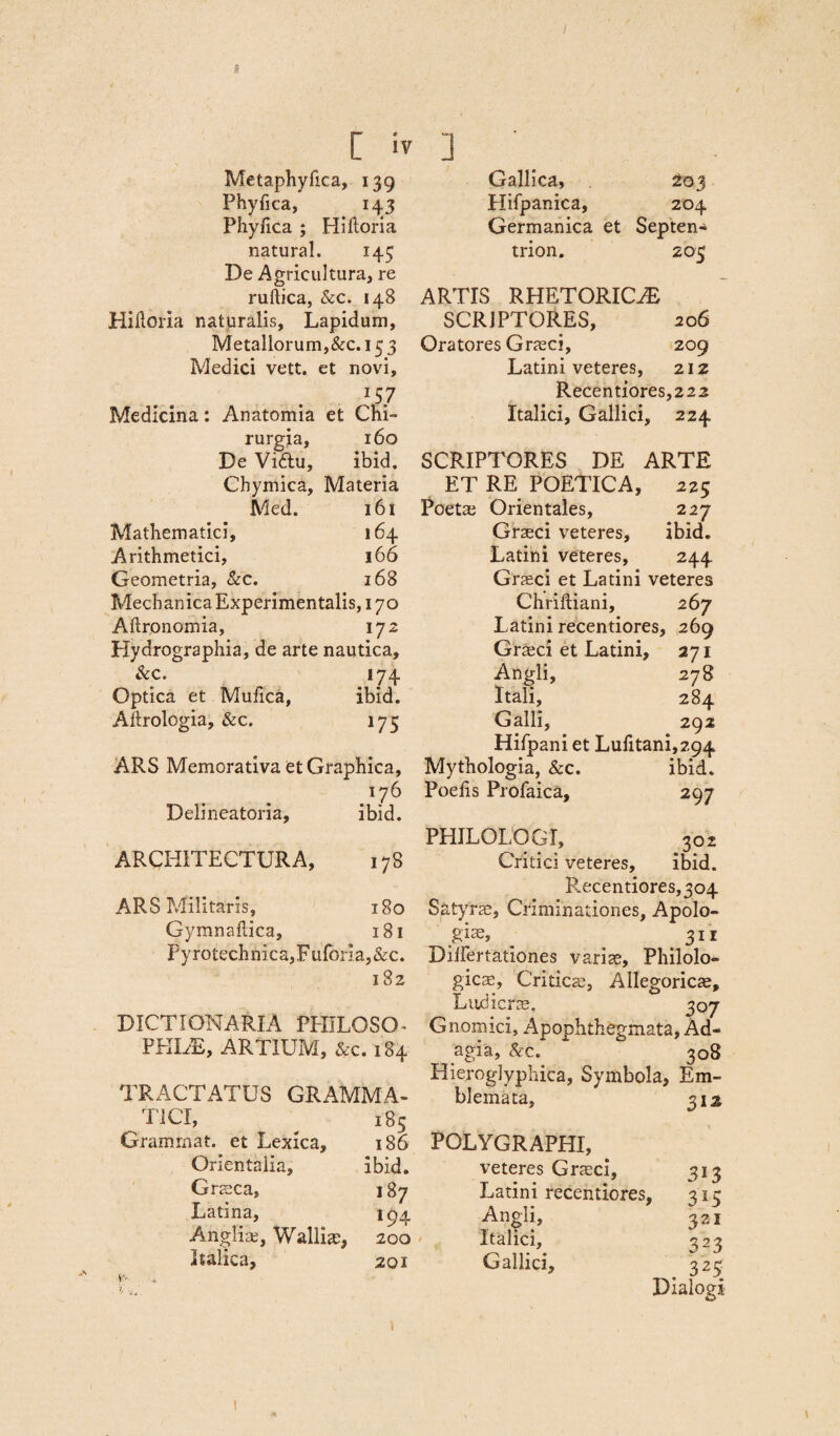 / [ iv ] Metaphyfica, 139 Phyfica, 143 Phyfica ; Hiftoria natura!. 145 De Agricultura, re ruftica, &c. 148 Hiiloria naturalis. Lapidum, Metallorum,&c. 153 Medici vett. et novi, \$7 Medicina: Anatomia et Chi¬ rurgia, 160 De Vidlu, ibid. Gallica, 203 Hifpanica, 204 Germanica et Septen* trion. 205 ARTIS RHETORICAE SCRIPTORES, 206 Oratores Graeci, 209 Latini veteres, 212 Recentiores,222 Italici, Gallici, 224 SCRIPTORES DE ARTE Chymica, Materia ET RE POETICA, 2 25 Med. 161 Poeta; Orientales, 227 Mathematici, 164 Graeci veteres. ibid. Arithmetici, 166 Latini veteres, 244 Geometria, &c. 168 Graeci et Latini veteres Mechanica Experimentalis, 170 Chriftiani, 267 Aftronomia, 172 Latini recentiores. , 269 Hydrographia, de arte nautica. Graeci et Latini, 271 &c. 174 Angli, 278 Optica et Mufica, ibid. Itali, 284 Aftrologia, &c. 175 Galli, 292 Hifpani et Lufitani,2g4 ARS Memorativa et Graphica, Mythologia, &c. ibid. O Poefis Profaica, 297 Delineatoria, ibid. PHILOLOGI, 302 ARCHITECTURA, co Critici veteres. ibid. ARS Militaris, 180 Gymnafiica, 181 Pyrotechnica,Fuforla,&c. 182 DICTIONARIA PHILOSO- PHIAE, ARTIUM, &c. 184 TRACTATUS GRAMMA- TICI, 185 Grammat. et Lexica, 186 Orientalia, ibid. Graeca, 187 Latina, 194 Angliaj, Walliae, 200 Italica, 201 Recentiores,304 Satyra;, Criminationes, Apolo¬ gi*» ^ 311 Dilfertationes varice, Philolo- gicae, Critica;, Allegoricae, Ludicra;, 307 Gnomici, Apophthegmata, Ad¬ agia, & c. ~ 308 Hieroglyphica, Symbola, Em¬ blemata, 312 G y.'... POLYGRAPHI, veteres Graeci, 313 Latini recentiores, 315 Angli, 321 Italici, 323 Gallici, 323 Dialogi