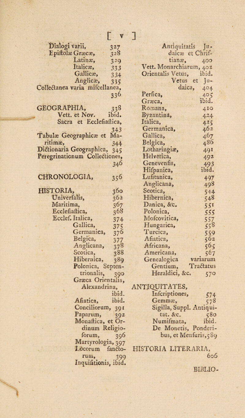 Dialogi varii, 327 Epiltolae Graecas, 328 Latinse, 329 Italicas, 333 Gallicas, 334 Anglicas, 335 Colle&anea varia mifcellanea, 336 GEOGRAPHIA, 338 Vett. et Nov. ibid. Sacra et Ecclefiaftica, 343 Tabulas Geographicas et Ma¬ ritimae, 344 Di&ionaria Geographica, 345 Peregrinationum Collectiones, 346 CHRONOLOGIA, 356 HISTORIA, 360 Univerfalis, 362 Maritima, 367 Ecclefiaftica, 368 Ecclef. Italica, 374 Gallica, 375 Germanica, 376 Belgica, 377 Anglicana, 378 Scotica, 388 Hibernica, 389 Polonica, Septen¬ trionalis, 390 Grasca Orientalis, Alexandrina, ibid. Afiatica, ibid. Conciliorum, 391 Paparum, 392 Monaftica, et Or¬ dinum Religio- forum, 396 Martyrologia, 397 Locorum fando¬ rum». . .399 Inquifitionis, ibid. Antiquitatis Ju¬ daicae et Chrif- tianas, 400 Vett. Monarchiarum, 402 Orientalis Vetus, ibid. Vetus et Ju- daica. 404 Perfica, 404 Grasca, ibid. Romana, 410 Byzantina, 424 Italica, 425 Germanica, 462 Gallica, 4 67 Belgica, 486 Lotharingiae, 491 Helvetica, 492 Genevenfis, 493 Hifpanica, Ibid. Lufitanica, 497 Anglicana, 49 8 Scotica, 544 Hibernica, 548 Danica, &‘c» 55* Polonica, 555 Mofcovitica, 557 Hungarica, 358 Turcica, 559 Aliatica, 562 Africana, 565 Americana, 567 Genealogica variarum Gentium, Tractatus Heraldici, &c. 57° TIQUITATES, # Infcriptiones, 574 Gernms, 578 Sigilla, SuppL Antiqui- tat. &c. 580 Numifmata, ibid. De Monetis, Ponderi¬ bus, et Menfuris^Bcj HISTORIA LITERARIA, 606 BIBLIO-