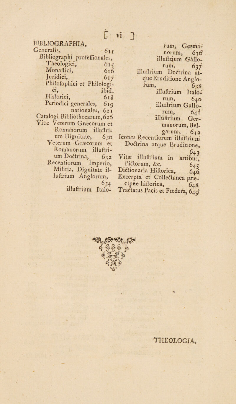 BTBUOGRAPHIA, Generalis, 611 Bibliographi profeffionales. Theologici, 615 Monallici, 616 juridici, 617 Philofopnici et Philologi- ci, ibid. H litor ici, 618 Periodici generales, 619 nationales, 621 Catalogi Bibliothecarum,626 Vitae Veterum Graecorum et Romanorum illuftri- um Dignitate, 630 Veterum Graecorum et Romanorum illuftri- um Dodtrina, 632 Recentiorum Imperio, Militia, Dignitate il- luftrium Anglorum, 634 illuftrium Italo¬ rum, Germa¬ norum, 636' illuftqum Gallo¬ rum', 637 illultrium Do&rina at¬ que Eruditione Anglo- . 638 illuftrium Italo¬ rum, 640 illuftrium Gallo¬ rum, 641 illultrium Ger¬ manorum, Bel¬ garum, 642 Icones Recentiorum illuftrium Dodrina atque Eruditione, 643 Vitae illuftrium in artibus, Pi&orum, &c. 645 Didtionaria Hiftorica, 646 Excerpta et Colledtanea prte- cipae hiftorica, 648 Traftatus Pacis et Foedera, 64^ 0 THEOLOGIA.