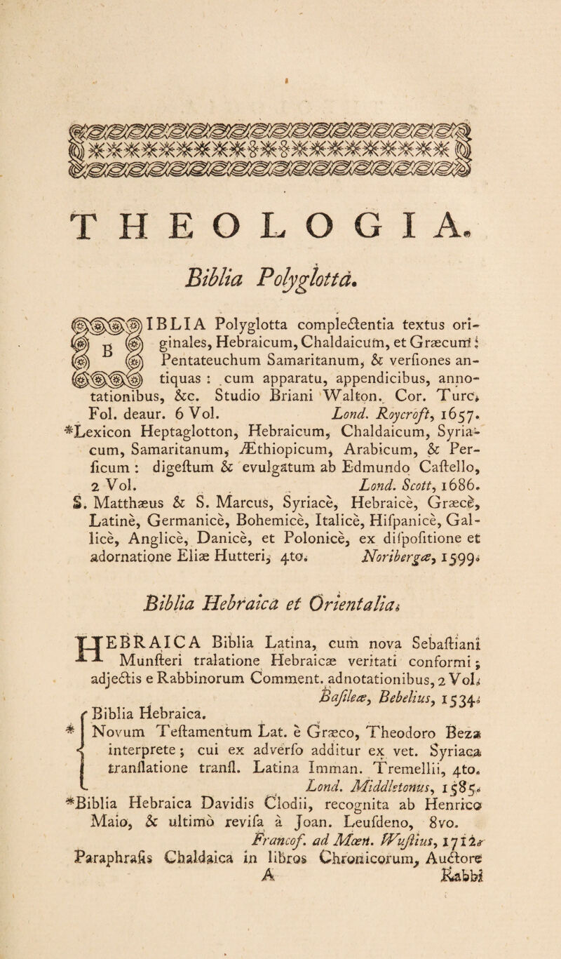 THEOLOGIA. Biblia Polyglottd. r\f))IBLIA Polyglotta comple£lentia textus ori- (g) ginaies, Hebraicum, Chaldaicum, et Graecum! i (Sjj Pentateuchum Samaritanum, & verfiones an- tiquas : cum apparatu, appendicibus, anno¬ tationibus, &c. Studio Briani Waltonv Cor. Ture* Fol. deaur. 6 Vol. Lond. Roycroft, 1657. ■^Lexicon Heptaglotton, Hebraicum, Chaldaicum, Syria¬ cum, Samaritanum, ./Ethiopicum, Arabicum, & Per- ficum : digeftum & evulgatum ab Edmundo Caftello, 2 Vol. .. Lond. Scottj 1686» S. Matthaeus & S. Marcus, Syriace, Hebraice, Graeci, Latine, Germanice, Bohemice, Italice, Hifpanice, Gal¬ lice, Anglice, Danice, et Polonice, ex difpofitione et adornatione Eliae Hutteri^ 4to. Noribergay 1599* .Biblia Hebraica et Orientalia i % TYEBRAICA Biblia Latina, cum nova SebafHani -*■ Munfteri tralatione Hebraicae veritati conformi; adjedtis e Rabbinorum Comment. adnotationibus, 2 VoL Bafile&i Bebelius, x5 74, Biblia Hebraica. Novum Teftamentum Lat. e Graeco, Theodoro Beza < interprete; cui ex adverfo additur ex vet. Syriaca I tranilatione tranfl. Latina Iraman. Tremellii, 4to„ c Lond. Middlstonus, 1585* ^Biblia Hebraica Davidis Clodii, recognita ab Hernico Maio, & ultimo revifa a Joan. Leufdeno, 8vo. Francof. ad Moeri. fVvJlim, 1712s Paraphrafts Chaldaica in libros Chronicorum^ Audlore A lUby