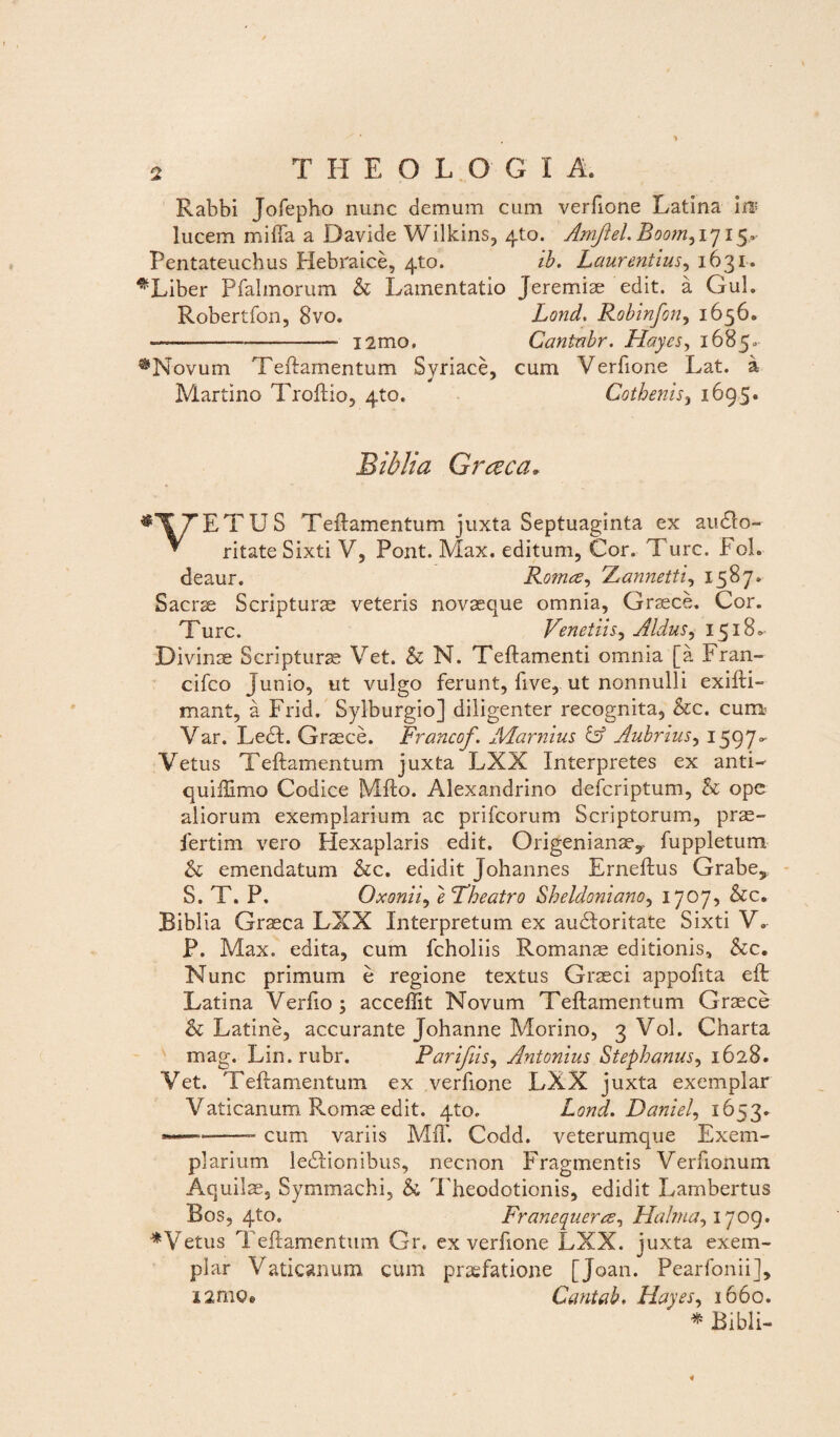 Rabhi Jofepho nunc demum cum verfione Latina ira? lucem mifta a Davide Wilkins, 4to. Amftel. Boom^ 1715. Pentateucbus Hebraice, 410. ib. Laurentius, 1631. ^Liber Pfalmorum h Lamentatio Jeremiae edit, a Gul. Robertfon, 8vo. Lond. Robinfon, 1656. -_____-- i2mo, Cantnbr. Hayes, 1685«- ^Novum Teftamentum Svriace, cum Verfione Lat. a Martino Troftio, 4to. Cotbenisy 1695. Biblia Graea» ^TTETUS Teftamentum juxta Septuaginta ex andlo- * ritate Sixti V, Pont. Max. editum, Cor. Ture. FoL deaur. Romce, 'Aannetti^ 1587* Sacrae Scripturae veteris novaeque omnia, Graece. Cor. Turc. Venetiisy Aldus, 1518- Divinae Scripturae Vet. & N. Teftamenti omnia [a Fran- cifco Junio, ut vulgo ferunt, five, ut nonnulli exifti- mant, a Frid. Sylburgio] diligenter recognita, &c. cum.’ Var. Ledi. Graece. Francof. Marnius & Aubrius^ 15970- Vetus Teftamentum juxta LXX Interpretes ex antN quiftlmo Codice Mfto. Alexandrino deferiptum, h ope aliorum exemplarium ac prifeorum Scriptorum, prae- fertim vero Hexaplaris edit. Origenianae,- fuppletum & emendatum &c. edidit Johannes Erneftus Grabe5 S. T. P. Oxoniiy }cTheatro Sheldonianoy 1707, &c. Biblia Graeca LXX Interpretum ex audloritate Sixti V. P. Max. edita, cum fcholiis Romanae editionis, &c. Nunc primum e regione textus Graeci appofita eft Latina Verfio ; acceffit Novum Teftamentum Graece & Latine, accurante Johanne Morino, 3 Vol. Charta mag. Lin.rubr. Parifiis, Antonius Stephanus^ 1628. Vet. Teftamentum ex verfione LXX juxta exemplar Vaticanum Romae edit. 4to. Lond. Daniel, 1653. ---- cum variis Mff. Codd. veterumque Exem¬ plarium iediionibus, necnon Fragmentis Verfionum Aquilae, Symmachi, & Theodotionis, edidit Lambertus Bos, 4to. Franequera, Halrna, 1709. ♦Vetus Teftamentum Gr. ex verfione LXX. juxta exem¬ plar Vaticanum cum praefatione [Joan. Pearfonii], i2moe Cantab. Hayes, 1660. ♦Bibli-