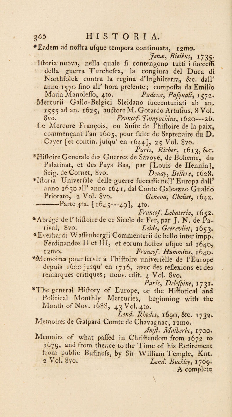 *Eadem ad noftra ufque tempora continuata, 121x10. ^ fenee ^ Bielkus, 1735» Ifloria nuova, nella quale fi contengono tutti i fuccefll della guerra Turchefca, la congiura dei Duca di Northfolck contra la regina d’Inghilterra, &c. dalP anno 1570 fino ali’ hora prefente; compofta da Emilio Maria Manoleflo, 4to. Padova, Pafquali, 1572. Mercurii Gallo-Belgici Sleidano fuccenturiati ab an, I555 ad an. 1625, audlore M. Gotardo Artufius, 8 Vol. 8vo. Francof. Fampachius, 1620—26. Le Mercure Fran^ois, ou Suite de Phiftoire de la paix, commenqant Pan 1605, pour fuite de Septenaire du D. Cayer [et contin. jufqu* en 1644], 25 Vol. 8vo. Paris, Richer, 1613, &c. *Hiftoire Generale des Guerres de Savoye, de Boheme, du Palatinat, et des Pays Bas, par [Louis de Hennin], Seig. de Cornet, 8vo. Douay, iBellere^ 1628. *Jftoria Univerfale delle guerre fuccefle nell’ Europa dalP anno 1630 a 11’ anno 1641, dal Conte Galeazzo Gualdo Priorato, 2 Vol. 8vo. Geneva, Choiiet> 1642. ——-Parte 4ta. [1645—49], 4to. Francof, Lobaterio, 1652. *Abrege de P hiftoirede ce Siecle de Fer, par J. N.' de Pa¬ ri val, 8vo. Leide, Geerevliet, 1653, *Everhardi Waflenbergii Commentarii de bello inter impp. Ferdinandos 11 et III, et eorum hoftes ufque ad 1640, i2mo. Francof, Hummius, 1640. *Memoires pour fervir a Phiftoire univerfelle de PEurope depuis 1600 iusqu’ en 1716, avec des reflexions et des remarques critiques; nouv. edit. 4 Vol. 8vo. Paris, Delefpine, 1731. *The general Hiftory of Europe, or the Hiftorical and Political Monthly Mercuries, beginning with the Month ofNov. 1688, 43 Volato. Lond. RhodeSy 1690, &c. 1732* Memoires de Gafpard Comte de Chavagnac, nmo. AmJ}. Malherbe, 1700. Memoirs oi what pafled in Chriftendom from 1672 to 1679, and Irom thence tothe Time of his Retirement from public Bufmefs, bv Sir William Temple, Knt. 2 Vol. 8yo. Lond, Buckley, 1709, A complete \