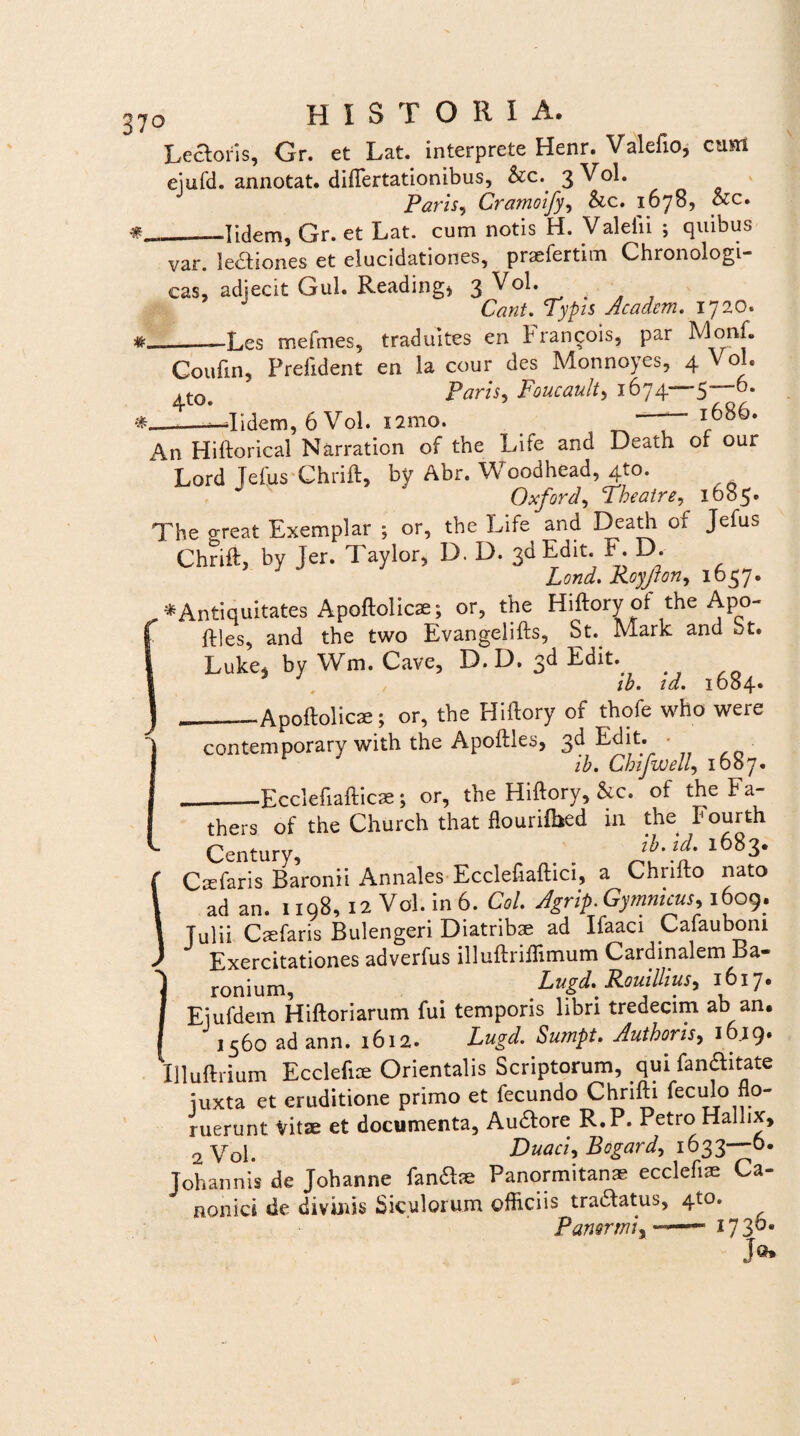 Lectoris, Gr. et Lat. interprete Henr. Valefio, cum ejufd. annotat, differtationibus, &c. 3 Vol. Paris, Cramoify, &c. 1678, &c. —Iidem, Gr. et Lat. cum notis H. Valelii ; quibus var. lectiones et elucidationes, praefertim Chronologi- cas, adjecit Gul. Reading* 3 Vol. Cant. Typis Academ. 1720. Les mefmes, traduites en brancois, par MonL * Coufin, Prefident en la cour des Monnoyes, 4 Vol. Paris, Foucault, 1674—5—0. ' -Iidem, 6 Vol. nmo. ~ l686* J1 .11 II --J[ i V.| 1 I f y \J V KJ L • An Hiftorical Narration of the Life and Death of our Lord Jeftis Chrift, by Abr. Woodhead, 4to. Oxford, Theatre, 1685. The o-reat Exemplar ; or, the Life and Death of Jefus Chrift, by Jer. Taylor, D. D. sd Edit. F. D. Lond. Royjlon, 1637. * Antiquitates Apoftolicae; or, the Hiftory ot the Apo- ftles, and the two Evangelifts, St.. Mark and ut. Luke, by Wm. Cave, D.D. 3d Edit. . ib. id. 1684. __—Apoftolicae; or, the Hiftory of thofe who were contemporary with the Apoftles, 3d Edit. • ib. Chifwell, 1687. -Ecclefiaftic®; or, the Hiftory, &c. of the Fa- _ . , n * n 1 • thers of the Church that flourifbed in the Fourth Century, ib. id. 1683. Caelaris Baronii Annales Ecclefiaftici, a Chrifto nato ad an. 1198, 12 Vol. in 6. Coi. Agrip. Gymnicus, 1609. Tulii Caefaris Bulengeri Diatribae ad Ifaaci Cafaubom Exercitationes adverfus illuftriftimum Cardinalem Ba- ronium, Lugd. Rouillius, 1617. Eiufdem Hiftoriarum fui temporis libri tredecim ab an. 1560 ad ann. 1612. Lugd. Sumpt. Authoris, 16.19. Illuftrium Ecclefiae Orientalis Scriptorum, qui fanaitate juxta et eruditione primo et fecundo Chrifti feculo flo¬ ruerunt Vitae et documenta, Au&ore R.P. Petro Hallix, 2Vol. Duaci, Bogard, 1633—0. Tohannis de Johanne fan&ae Panormitanae ecclefiae Ca¬ nonici de divinis Siculorum officiis tra&atus, 4to. Panormi, ■ ■— i73°* Jo*