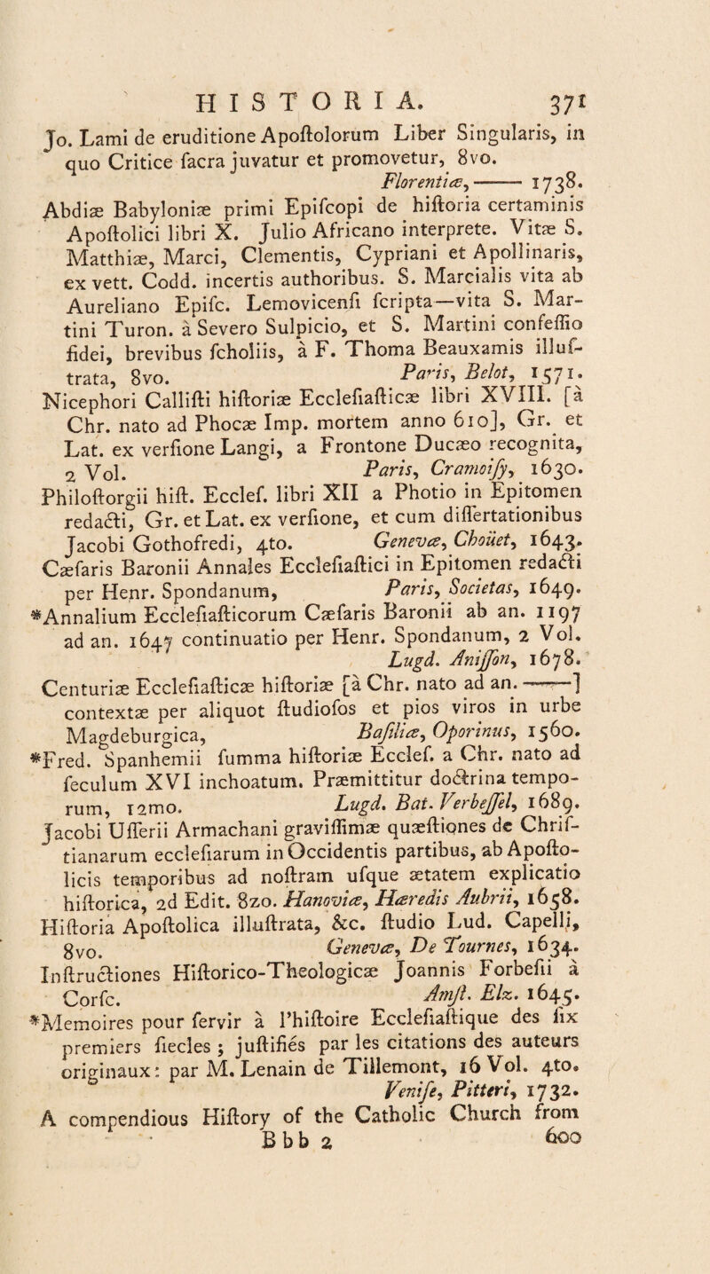 To. Lami de eruditione Apoftolorum Liber Singularis, in quo Critice facra juvatur et promovetur, 8vo. Florentias, -—— 1738. Abdis Babylonis primi Epifcopi de hiftoria certaminis Apoftolici libri X. Julio Africano interprete. Vitae S. Matthiae, Marci, Clementis, Cypriani et Apollinaris, exvett. Codd. incertis authoribus. S. Marcialis vita ab Aureliano Epifc. Lemovicenfi fcripta vita S. Mar- tini Turon. a*Severo Sulpicio, et S. Martin! confeffio fidei, brevibus fcholiis, a F. Thoma Beauxamis illuf- trata, 8vo. Paris, Belot, 1571. Nicephori Callifti hiftorite Ecclefiafticae libri XVIII. [a Chr. nato ad Phocae Imp. mortem anno 610], Gr. et Lat. ex verfione Langi, a Frontone Ducaeo recognita, 2 Vol. Paris, Cramoify, 1630. Philoftorgii hift. Ecclef. libri XII a Photio in Epitomen redadti, Gr. et Lat. ex verfione, et cum diflertationibus Jacobi Gothofredi, 4to. Genevce, Cboiiet, 1643. Caefaris Baronii Annales Ecclefiaftici in Epitomen redaai per Henr. Spondanum, Paris, Societas, 1649. ^Annalium Ecclefiaflicorum Caefaris Baronii ab an. 1197 ad an. 1647 continuatio per Henr. Spondanum, 2 Voi. Lugd. Anijfon, 1678. Centuriae Ecclefiafticae hiftoriae [a Chr. nato ad an. .] contextae per aliquot ftudiofos et pios viros in urbe Magdeburgica, Bafiluz, Oporinus, 1560* ^Fred. Spanhemii fumma hiftoriae Ecclef. a Chr. nato ad feculum XVI inchoatum. Praemittitur do&rina tempo¬ rum, T2mo. Lugd. Bat.Verbejfel, 1689* Jacobi Uflerii Armachani graviflimae quseftiqnes de Chrif- tianarum ecclefiarum in Occidentis partibus, ab Apofto- licis temporibus ad noftram ufque aetatem explicatio hiftorica, 2d Edit. Bzo. Hanovia, Heredis Aubrii, 1638. Hiftoria Apoftolica illuftrata, &c. ftudio Lud. Capelli, gv0> Genevce, De Tournes, 1634. Inftructiones Hiftorico-Theologicae Joannis Forbefii a Corfc. Arnft. Elz. 1645* *Memoires pour feryir a 1’hiftoire Ecclefiaftique des fix premiers fiecles ; juftifies par les citations des auteurs originaux: par M. Lenain de Tillemont, 16 Vol. 4to® Veni/e, PitUri, 1732. A compendious Hiftory of the Catholic Church from B b b 2 600