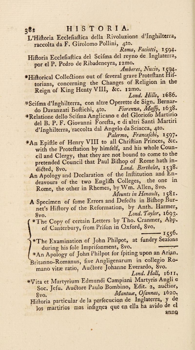 I/Hiftoria Ecclefiaftica della Rivoluzione d^Inghilterra, raccolta da F. Girolomo Pollini, 410. Roma, Faciotti, 1594* Hiftoria Ecclefiaftica dei Scifma dei reyno de Inglaterra, por el P. Pedro de Ribadeneyra, i2mo. Amberes, Nucio, 1594® *Hiftorical Colledions out of feveral grave Proteftant Hif- torians, concerning the Changes of Religion in the Reign of King Henty VIII, i2mo. Lond. Hilis9 1686. *Scifma d’Inghilterra, con altre Operette de Sign. Bernar- do Davanzati Boftichi, 4^°* Fiorenza, Maffy, 1638* ^Relatione dello Scifma Anglicano e dei Gioriofo Martiria dei B. P. F. Giovanni Forefta, e di altri Santi Martiri d^nghilterra, raccolta dal Angelo da Sciacca, 4to. Palermo, Francefchi, 159 7* *An Epiftle of Henry VIII to all Chriftian Princes, &c. with the Proteftation by himfelf, and his whole Coun- cil and Clergy, that they are not bound to come to the pretended Council that Paul Bifhop of Rome hath in- dided, 8vo. Lond. Berthelet, 1538. An Apology and Declaration of the Inftitution and En- deavours of the two Englifh Colleges, ^ the one in Rome, the other in Rhemes, byWm. Allen, 8vo. Mounts in Henault, 1581- A Specimen of forne Errors and Defers in Bifhop Bur- neps Hiftory of the Reformation, by Anth. Harmer, 8vo. fond.Taylor, 1693, f *The Copy of certain Letters by Tho. Cranmer, Abp* I of Canterbury, from Prifon in Oxford, 8vo, } -* i556- j *The Examination of John Philpot, at fundry Seafons j during his folc Imprifonment, 8vo, ■ . - j *An Apology of John Philpot for fpiting upon an Arian. Britanno-Romanus, five Angligenarum in collegio Ro¬ mano vitae ratio* Auctore Johanne Everardo, 8vo. L ond. Hali, 1611, ♦Vita et Martyrium Edmundi Campiani Martyris Angli e Soc. Jefu. Auctore Paulo Bombino, Edit. 2, auctior, gVOe Mantua, Of annas, 1620. Hiftoria particular de la perfecucion de Inglaterra, y dq los martirios mas infignes que en ella ha avido de el anna