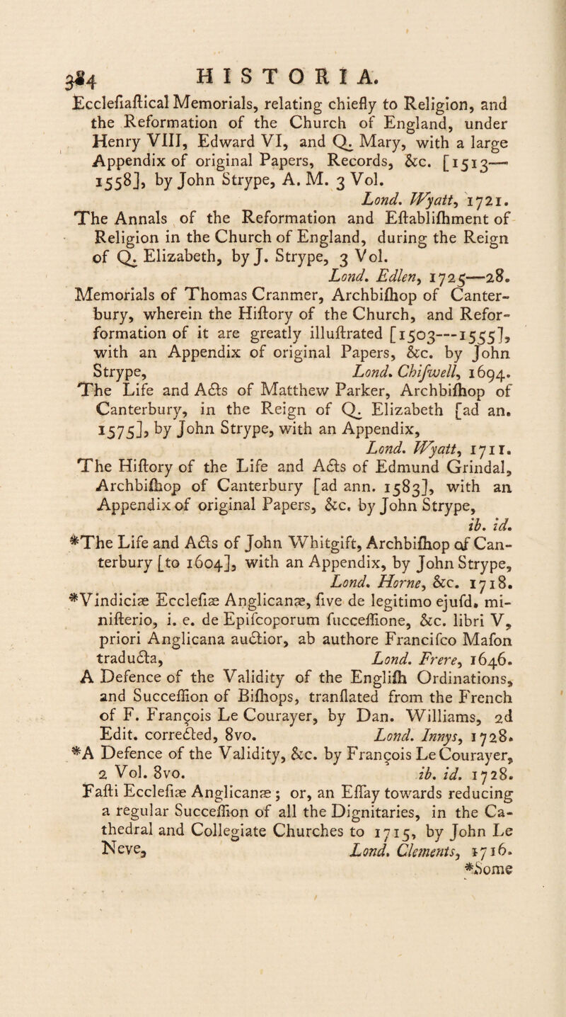 Ecclefiallical Memorials, relating chiefly to Religion, and the Reformation of the Church of England, under Henry VIII, Edward VI, and Mary, with a large Appendix of original Papers, Records, Scc. [1513—- 1558], by John Strype, A. M. 3 Vol. Lond. Wyatt, 1721. The Annals of the Reformation and Eftablilhment of Religion in the Church of England, during the Reign of CE Elizabeth, byj. Strype, 3 Vol. Lond. Edlen, 1725—28. Memorials of Thomas Cranmer, Archbilhop of Canter- bury, wherein the Hiflory of the Church, and Refor- formation of it are greatly illuftrated [1503—1555]? with an Appendix of original Papers, &c. by John Strype, Lond. Chifwell, 1694. The Life and Adis of Matthew Parker, Archbilhop of Canterbury, in the R.eign of Elizabeth [ad an. 1575], by John Strype, with an Appendix, Lond. Wyatt, 1711. The Hiflory of the Life and Adis of Edmund Grindal, Archbilhop of Canterbury [ad ann. 1583], with an Appendix of original Papers, &c, by John Strype, ib. id, &The Life and Adis of John Whitgift, Archbilhop of Can¬ terbury [to 1604], with an Appendix, by John Strype, Lond. Horne^ Scc. 1718. ^Vindiciae Ecclefise Anglicanae, five de legitimo ejufd, mi- nifterio, i. e. de Epifcoporum fucceffione, &c. libri V, priori Anglicana audlior, ab authore Francifco Mafon tradudla, Lond. Frere, 1646. A Defence of the Validity of the Engliih Ordinations, and Succeffion of Bifliops, tranflated from the French of F. Fran^ois Le Courayer, by Dan. Williams, 2d Edit, corredled, 8vo. Lond. Innys, 1728. *A Defence of the Validity, &c. by Fran^ois Le Courayer, 2 Vol. 8vo. ib. id. 1728. Fafti Ecclefiae Anglicanae; or, an Effiay towards reducing a regular Succeffion of all the Dignitaries, in the Ca¬ thedra! and Collegiate Churches to 1715, by John Le Ne ve, Lond. Clemcnts, 1716. **Some