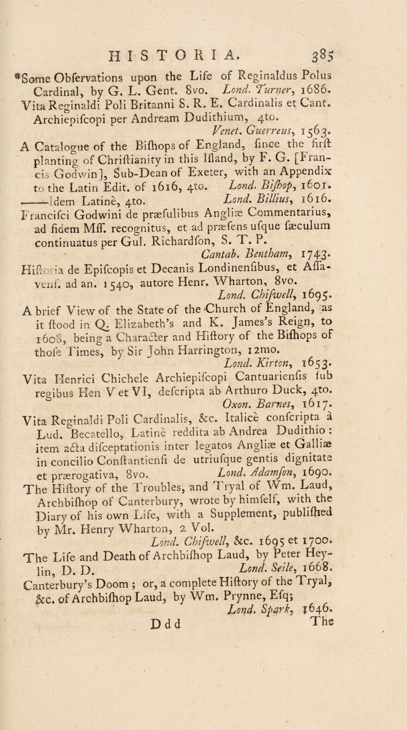 ^Some Obfervations upon the Life of Reginaldus Polus Cardinal, by G. L. Gent. 8vo. Lond. Turner, 1686, Vita Reginaldi Poli Britanni S. R. E, Cardinalis et Cant. Archiepifcopi per Andream Dudithium, /\Xo. Vertet. Guerreus, 1563® A Catalogue of the Bifhops of England, finee the fiift planting of ChrifHanity in this llland, by F. G. f ran- cis Godwin j, Sub-Dean of Exeter, with an Appendix to the Latin Edit, of 1616, 4^°* Lond. Bijhop, 1601* ---Idem Latine, 4to. Lond. Billius, 1610® Francifci Godwini de praefulibus Anglias Commentarius, ad fidem MfT. recognitus, et ad praefens ufque faeculum continuatus per Gul. Richardfon, S. T. P. Cantab. Bentham, 1743« Hiflona de Epifcopis et Decanis Londinenflbus, et Affa® veni, ad an. 1 £540, autore Henr. Wharton, 8vo. Lond. Chifwell, 1695. A brief Viewof the State of the Church of England, as it ffood in Q. Elizabeth’s and K. James’s Reign, to 1608, being a CharaAer and Hiftory of the Bifhops of thofe Times, by Sir John Harrington, i2mo. Lond. Kirton, 1653» Vita Henrici Chichele Archiepifcopi Cantuarienfis iub regibus Plen V et VI, defcripta ab Arthuro Duck, 4^* Oxon. Barnes, 1617. Vita Reginaldi Poli Cardinalis, &c. Italice confcripta a Lud. Becatello, Latine reddita ab Andrea Dudithio . item a£ta difceptationis inter legatos Anglise et Gailiae in concilio Conftantienfi de utriufque gentis dignitate et pnerogativa, 8vo. Lond• sIdamjon, 1690» The Hiftory of the Troubles, and Tryal of Wm. Laud, Archbifhop of Canterbury, wrote by himfelf, with the Diaryof his own Life, with a Supplement, publifhed by Mr. Henry Wharton, 2 Vol. Lond. Chifwell, &c. 1695 et 1700. The Life and Death of Archbifhop Laud, by Peter Hey- lin, D. D. Lond. Seile, 1668. Canterbury’s Doom ; or, a complete Hiftory of the Tryal2 &c. of Archbifhop Laud, by Wm. Prynne, Efq; Lond. Spgrk^ 1646® ' ‘ The D d d