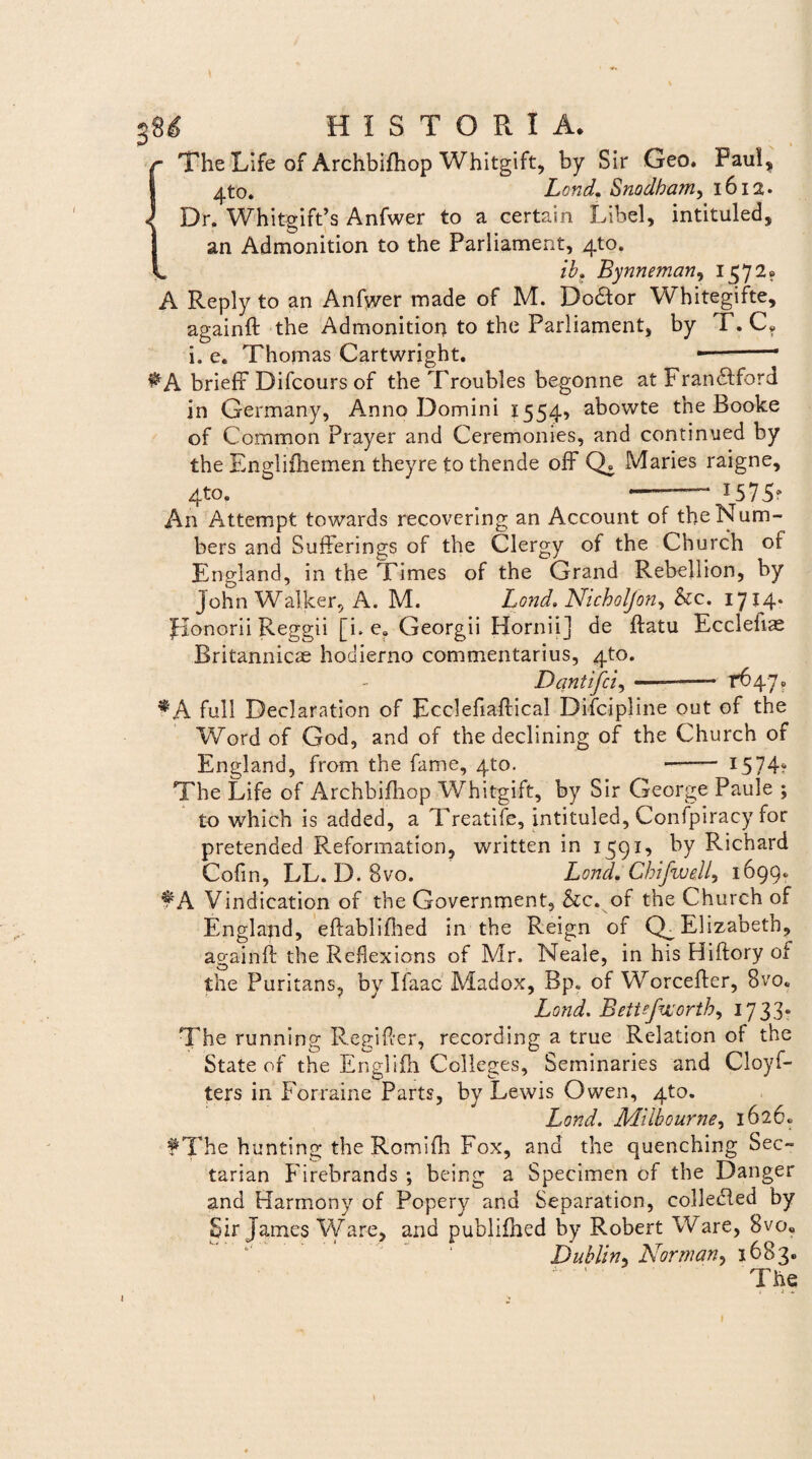 The Life of Archbifhop Whitgift, by Sir Geo. Paul, 4to. Lond. Snodbam, 1612. Dr. Whitgift’s Anfwer to a certain Libel, intituled, an Admonition to the Parliament, 4to. ib. Bynneman, 1572. A Reply to an Anfwer made of M. Dodtor Whitegifte, againfl the Admonition to the Parliament, by T. C? i. e. Thomas Cartwright. -- briefF Difcours of the Troubles begonne at Fran&ford in Germany, Anno Domini 1554» abowte the Booke of Common Prayer and Ceremonies, and continued by the Engliihemen theyre to thende ofF Q. Maries raigne, 4to, ——1575? An Attempt towards recovering an Account of theNum- bers and SufFerings of the Clergy of the Church or England, in the Times of the Grand Rebellion, by John Walker, A. M. Lond. Nicholfon^ &c. 1714* Honorii Reggii [i. e. Georgii Horniij de flatu Eccleliae Britannicae hodierno commentarius, 4to. Dantifci, ——— 1*647 ? *A full Declaration of Ecclefiaflical Difoipline out of the Word of God, and of the declining of the Church of England, from the fame, 4to. -—— 1574? The Life of Archbifhop Whitgift, by Sir George Paule ; to which is added, a Treatife, intituled, Confpiracy for pretended Reformation, written in 1591, by Richard Cofin, LL. D. Svo. Lond, ChifwdL 1699«. f A Vindication of the Government, &cvof the Church of England, ellablifhed in the Reign of Elizabeth, ao-ainfl the Reflexions of Mr. Neale, in his Hiftory of the Puritans, by Ifaac Madox, Bp. of Worcefler, 8vo, Lond. Beitefeorth) 1733* The running Regi fler, recording a true Relation of the State of the Englifh Colleges, Seminaries and Cloyf- ters in Forraine Parts, by Lewis Owen, 4to. Lond. Milbourne, 1626» f The hunting the Romifh Fox, and the quenching Sec- tarian Firebrands ; being a Specimen of the Danger and Harmony of Popery and Separation, colledled by Sir James Ware, and publifhed by Robert Ware, 8vo« Dubliny Nor m an, 1683. The