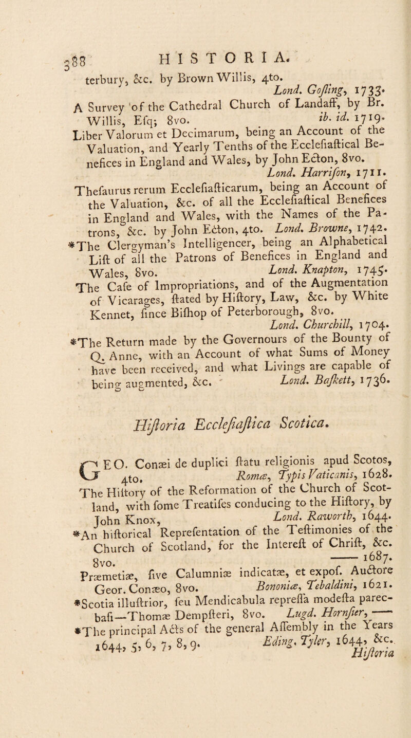 co terbury, &c. by BrownWillis, 4to. Lond. Gojling, 17 33- A Survey 'of the Cathedral Church of Landaff, by Br. Willis, Efq; 8vo. _ ib. id. 17 ig. Liber Valorum et Decimarum, being an Account of the Valuation, and Yearly Tenths of the Ecclefiaftical Be- nefices in England and Wales, by John EcTon, 8vo. Lond, Harrifon, 17II. Thefaurus rerum Ecclefiafticarum, being an Account of the Valuation, &c. of all the Ecclefiaftical Benehces in England and Wales, with the Names of the Pa- trons, &c. by John Etfon, 4to. Lond, Browne, 1742. *The Clers;yman’s Intelligencer, being an Alphabetical Lift of all the Patrons of Benefices in England and Wales, 8vo. Lond, Knapton, I74iy# The Cafe of Impropriations, and of the Augmentation of Vicarages, ftated by Hiftory, Law, &c. by White Kennet, ftnce Bifhop of Peterborough, 8vo. _ Lond, Churchllly 1704. *The Return made by the Governours of the Bounty of Q. Anne, with an Account of what Sums of Money havc been received, and what Livings are capable of being augmented, &c. Lond, Bafkeit, 1736® Hijioria EcclefniJUca Scotica. GEO. Conaei de duplici ftatu religionis apud Scotos, 4t0# Roma, Typis Vaticanis, 1628. The Hiltory of the Reformation of the Church of Scot- land, with forne Treatifes conducing to the Hiftory, by John Knox, Lond. Rawortb, 1644. • An hiftorical Reprefentation of the Teftimomes of the Church of Scotland, for the Intereft of Chrift, &c. 8vo. • • TT1!87* Pnemetise, ftve Calumniae indicatae, et expoft Auctore Geor. Conteo, 8vo. Bononia, Tebaldini, 1621. «Scotia illuftrior, feu Mendicabula reprefla modefta parec- bafi—Thoms Dempfteri, 8vo. Lugd. Hornficr,- •The Principal Afts of the general Affembly in the lears 2644, 5, 6, 7, 8,9. Eding. Tyltr, 1644^
