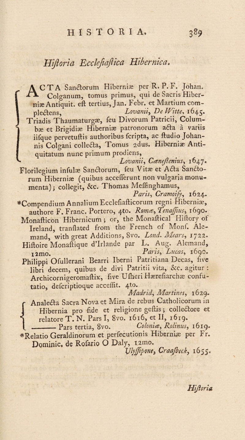 Hijloria EccleftajUca Hibernica. ACTA Sanctorum Hiberniae per R. P. F. Johan® Colganum, tomus primus, qui de Sacris Hiber- 1 nise Antiquit. eft tertius, Jan. Febr. et Martium com- I ple&ens, Lovanii^ DeWitte, 1645. J Triadis Thaumaturgae, feu Divorum Patricii, Colum- Ibae et Brigidiae Hiberniae patronorum a6ta a variis iifque pervetuftis authoribus fcripta, ac ftudio Johan- nis Colgani colleda, Tomus 2dus. Hiberniae Anti¬ quitatum nunc primum prodiens, Lovanii, Canejlenius, 1647. Florilegium infulae Sanaorum, feu Vitae et Aaa Sandto- rumlHiberniae (quibus accefferunt non vulgaria monu¬ menta) ; collegit, &c. Thomas Meffinghamus, Paris, Cramoify, 1624» ^Compendium AnnaliumEcclefiafticorum regni Hibernia^ authore F. Franc. Portero, 4to. Roma, Tenajfius, 1690. Monafticon Hibernicum; or, the Monaftical Hiftory of Ireland, tranflated from the French of Monf. Ale- mand, with great Additions, 8vo. Lond. Iblccn i, 1722® Hiftoi^Monaffique dlrlande par L. Aug. Alemand, r 21110. Paris, Lucas, 1690® Philippi Ofullerani Bearri Iberni Patritiana Decas, live libri decem, quibus de divi Patritii vita, &c. agitur : Archicornigeromaftix, five U&eri Haerefiarchae confu¬ tatio, defcriptioque acceilit. 410. Madrid, Martinss, 1629* r Analeaa Sacra Nova et Mira de rebus Catholicorum in Hibernia pro fide et religione geftis; colieaore et 1 relatore T. N. Pars I, 8vo. 1616, et II, 1619® --Pars tertia, 8vo„ Colonia, Rolinus, 1619. ^Relatio Geraldinorum et perfecutionis Hiberniae per Fr. Dominic. de Rofario O Daly, t2moa JJlyjffipone^ Craajbeck, 1655« Hijloria