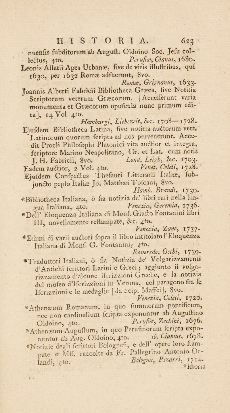 nuenfis fubditorum ab Auguft. Oldoino Soc. Jefu co!~ ledlus, 4to. Perujtce^ Gianus, i68oa Leonis Allatii Apes Urbanae, five de viris iliuftribus, qui 1630, per 1632 Romae adfuerunt, 8vo. Promes, Gr ignarius, 1633. 'foannis Alberti Fabricii Bibliotheca Graeca, five Notitia Scriptorum veterum Graecorum. [AccefTerunt varia monumenta et Graecorum opufcula nunc primum edi- ta], 14 Vol. 4to* Hamburgi, Liebezeit, &c. 1708-—1728. Ejufdem Bibliotheca Latina, five notitia audforum vett. Latinorum quorum fcripta ad nos pervenerunt. Acce¬ dit Procli Philofophi Platonici vita auftior et integra, fcriptore Marino Neapolitano, Gr. et Lat. cum notis J. H. Fabricii, 8vo. Lond. Leigh^kc. 1703. Eadem audlior, 2 Vol. 4to. frenet. froleti, 1728* Ejufdem Confpedlus Thefauri Litterarii Italiae, fub- jundlo peplo Italiae Jo„ Matthaei Toicani, 8vo. Hamb. Brandt, 1730* ^Bibliotheca Italiana, 6 fia notizia de’ libri rari nella lin- p-ua Italiana, 4to. Venezia, Geremia, 1736. «Dell’ Eloquenza Italiana di Monf. Giufto Fontanini libri III, novellamente reftampate, &c. 410.^ Venezia, Thane, 1737* ^Efami di varii au&ori fopra il libro intitolato PBIoquenza. Italiana di Monf. G. Fontanini, 4to. Roveredo, Occhi, 17 39' *Traduttori Italiani, b fia Notizia de Volgarizzamenti dAntichi fcrittori Latini e Greci^ aggiunto ii volga- rizzamento d’alcune ifcrizzioni Greche, e la notizia dei mufeo d’Ifcrizzioni in Verona, coi paragono fra le Ifcrizzioni e le medaglie [da Scip. Maffei], 8vo. Venezia, Coleti, 1720. ^Athenaeum Romanum, in quo fummorum pontificum, nec non cardinalium fcripta exponuntur ab Auguftino Oldoino, 4to. Perufu$, 'Lechini, 1676. * Athenaeum Augufum, in quo Perufnorum fcripta expo¬ nuntur ab Aug. Oldoino, 4to. ^ ib. damus, 1675«. *Notizie degi i fcrittori Bolognefi, e delP opere loro flam- pate e Mfc raccolte da Fr. Pallegrino Antonio Or- laiidi, 4to. Belogna, Pizarn,17 H- Hitoria