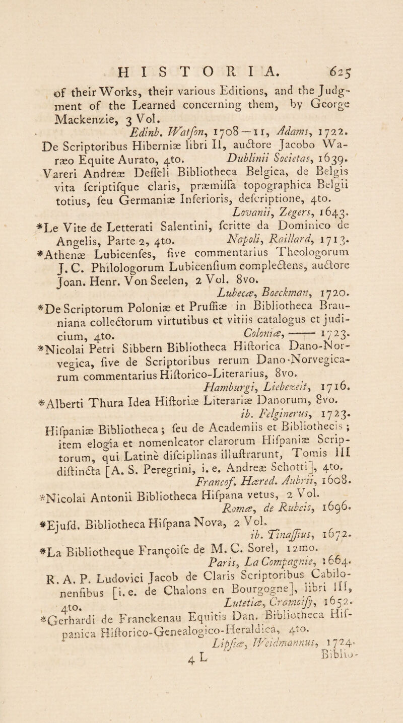 of their Works, their various Editions, and the Judg~ inent of the Learned concerning them, by Geo rge Mackenzie, 3 Vol. Edinb. TVatfon, 1708 — 11, Adams, 1722. De Scriptoribus Hiberniae libri II, audlore Jacobo Wa- raeo Equite Aurato, 4to. Dublinii Societas, 1639. Vareri Andrem DefFeli Bibliotheca Belgica, dc Belgis vita fcriptifque claris, praemiffa topographica Belgii totius, feu Germaniae Inferioris, defcriptione, 4to. Lovanii, Zegers, 1643. *Le Vite de Letterati Salentini, fcritte da Dominico de Angelis, Parte 2, qto. Napoli, Raillard, 1713* * Athenae Lubicenfes, five commentarius Theologorum J.C. Philologorum Lubicenfium eompleftens, auctore Joan. Henr. Von Seelen, 2 Vol. 8vo. Lubects, Ro.eck.man, 1720. *De Scriptorum Poloniae et Prullite in Bibliotheca Brau- niana colleaorum virtutibus et vitiis catalogus et judi¬ cium, 4to. Coloni es-y — 1723. '^Nicolai Petri Sibbern Bibliotheca Hiftorica Dano-Nor- vegica, live de Scriptoribus rerum Dano*Aorvegica- rum commentarius Hiftorico-Literarius, 8vo. Harnbnrgiy Liebezeit, 1716, *Alberti Thura Idea Hiftorlae Literarise Danorum, 8vo. ib. Felginerus, 1723» Hifpaniae Bibliotheca; feu de Academiis et Bibliothecis ; item elogia et nomenlcator clarorum Hifpaniae Scrip¬ torum, qui Latine difciplinas illuftrarunt, Tomis III diftinfta [A. S. Peregrini, i. e. Andreae Schotti], 4to. Francoj\ JAcsred* Aubrii, 1608. ^Nicolai Antonii Bibliotheca Hifpana vetus, 2 Vol. RomcSy de Rubeis, 1696* •Eiufd. Bibliotheca Hifpana Nova, 2 Vol. ib, TinaJjiuSy 1672. *La Bibliotheque Francoife de M. C. Sorel, nmo. Paris, LaCompagnie, 1664. R A. P. Ludovici jacob de Claris Scriptoribus Cabilo- nenfibus [i. e. de Chalons en Bourgogne], libri Ili, Lutet 1 ce, Cromoijy, 1652. ^Gerhardi de Franckenau Equitis Dan. Bibliotheca Hif- panica Hiftorico-Gcncalogico-Heraldiea, 4to- Lippies^ JVcidmamvus, 1724« ^ L Biblio