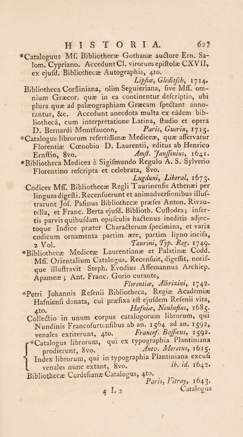 *Cataloguus Mf. Bibliothecae Gothanae au&ore Ern. Sa- lom. Cypriano. AcceduntCl. virorum epiftolae CXViI, ex ejufd. Bibliothecae Autographis, 4*0. Lipfue^ Gleditfch, 1714* Bibliotheca Corfliniana, olim Seguieriana, five Mff. om¬ nium Graecor, quae in ea continentur defcriptio, ubi plura quae ad palaeographiam Graecam fpedtant anno¬ tantur, &c. Accedunt anecdota multa ex eadem bib¬ liotheca, cum interpretatione Latina, ftudio et opera D. Bernardi Montfaucon, Paris, Guerin, 1715. ^Catalogus librorum refertiffimae Mediceae, quae affervatur Florentiae Coenobio D. Laurentii, editus ab Henrico Ernftio, 8vo. Amfi, Janffonius% 1641. ^Bibliotheca Medicea a Sigifmundo Regulo A. S. Sylverio Florentino refcripta et celebrata, 8vo. Lugduni, Liberal, 1673. Codices MfT. Bibliothecae Regii Taurinenfis Athenaei per linguas digefti. Recenfuerunt et animadverfionibus illuf- trarunt Jof. Palinus Bibliothecae praefes Anton. Rivau- tella, et Franc. Berta ejufd. Biblioth. Cuftodes; infer¬ tis parvis quibufdam opufculis ha&enus ineditis adjec- toque Indice praeter Charabterum fpecimina, et varia codicum ornamenta partim «re, partim ligno incifa, 2 Yo\. Taurini, Typ. Reg. 1749. ^Bibliothecae Mediceae Laurentianae et Palatinae Codd. Mff. Orientalium Catalogus. Recenfuit, digeffit, notif- que illuftravit Steph. Evodius Affemannus Archiep. Apameae j Ant, Franc. Gono curante, Florentia^ Albrizini, 1742- ^Petri Johannis Refenii Bibliotheca, Regiae r\ eadem i as Hafnienfi donata, cui praefixa eft ejufdem Refenii vita, Hafnice, Neuhofius, 1683. Collegio in unum corpus catalogorum librorum, qui Nundinis Francofurtenfibus ab an. 1564 an* venales extiterunt, qto. Francof Bajfezus, 1592* {^Catalogus librorum, qui ex typographia Plantiniana prodierunt, 8vo. Antv. Moietus, 1615* Index librorum, qui in typographia Plantiniana exculi venales nunc extant, 8vo. ib, id, 1642* Bibliothecae Cordcfian* Catalogus, 4tof . Parts, Vttray, 1643. 4 L 2 Catalogus