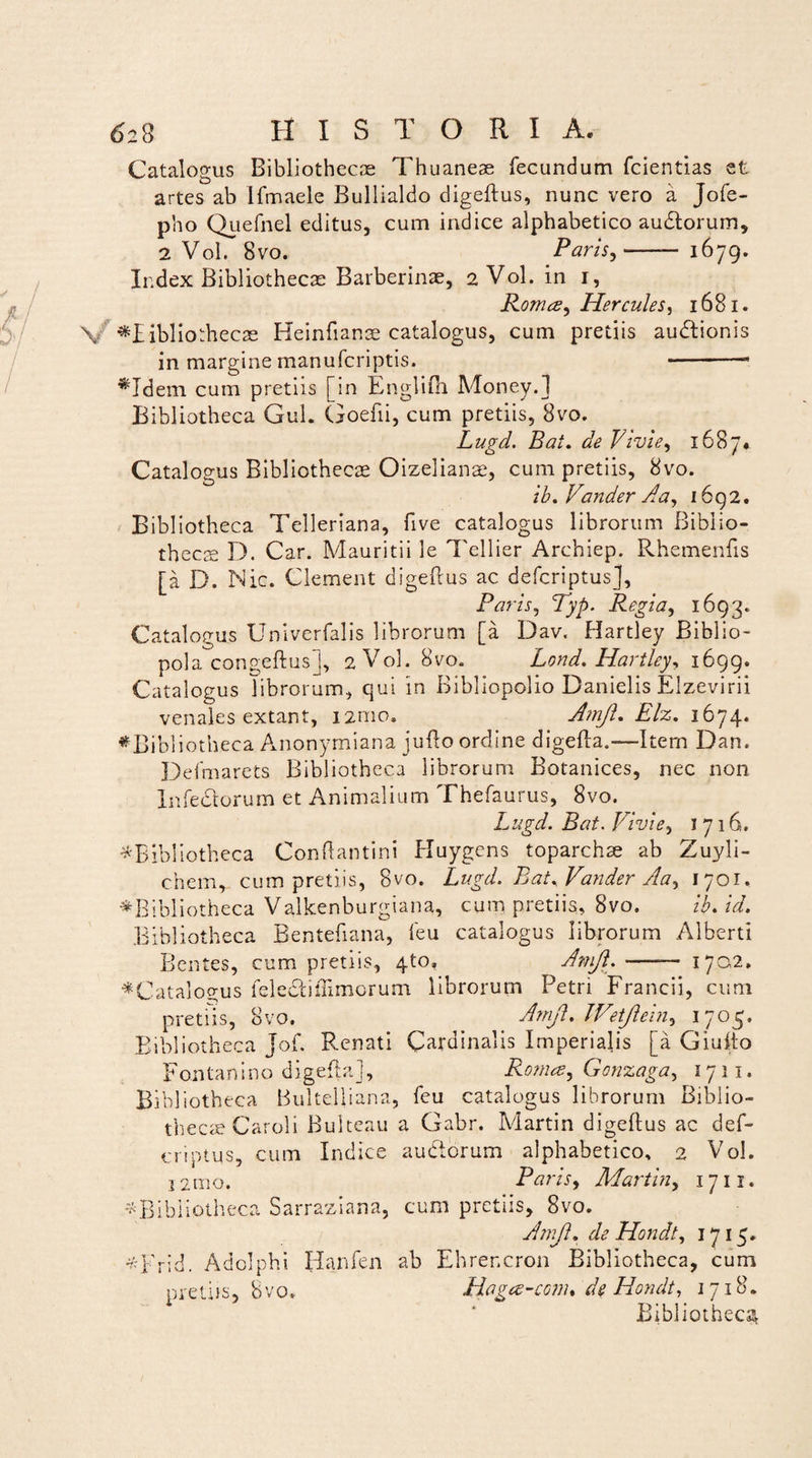 Catalogus Bibliothecae Thuaneae fecundum fcientias et artes ab Ifmaele Bullialdo digeftus, nunc vero a Jofe- pho Quefnel editus, cum indice alphabetico audorum, 2 Vol. 8vo. Paris,-- 1679. Index Bibliothecas Barberinae, 2 Vol. in 1, Roma, Hercules, 1681. v -^bibliothecas Heinfianae catalogus, cum pretiis audionis in margine manufcriptis. -- ♦Idem cum pretiis [in Englifn Money.j Bibliotheca Gul. Goefii, cum pretiis, 8vo. Lugd. Bat. de Vivi e, 1687* Catalogus Bibliothecae Oizelianae, cum pretiis, 8vo. ib. Vander Aa, 1692. Bibliotheca Telleriana, five catalogus librorum Biblio¬ thecae D. Car. Mauritii le Tellier Archiep. Rhemenfis [a D. Nic. Clement digeftus ac defcriptus], Paris, Typ. Regia, 1693. Catalogus Univerfalis librorum [a Dav. Hartley Biblio¬ pola congeftus], 2 Vol. 8vo. Lond. Hartley, 1699. Catalogus librorum, qui in Bibliopolio Danielis Elzevirii venales extant, 12010. Amjl. Elz. 1674. ♦Bibli otheca Anonymiana jufto ordine digefta.-*—Item Dan. Defmarets Bibliotheca librorum Botanices, nec non Xnfedorum et Animalium Thefaurus, 8vo. Lugd. Bat. Vivi e, 1716. ^Bibliotheca Conftantini Huygens toparchae ab Zuyli- chem^ cum pretiis, 8vo. Lugd. Bat, Vander Aa, 1701. ♦Bibliotheca Valkenburgiana, cum pretiis, 8vo. ib. id. Bibliotheca Bentefiana, feu catalogus librorum Alberti Bentes, cum pretiis, 4to, Amjl.-1702, ♦Catalogus felediliimorum librorum Petri Francii, cum pretiis, 8vo. Amjl. Wetjlein, 1705. Bibliotheca Jof. Renati Cardinalis Imperialis [a Giufto Fontanino digefta], Roma, Gonzaga, 1711. Bibli oth eca Bultelliana, feu catalogus librorum Biblio¬ thecae Caroli Bultcau a Gabr. Martin digeftus ac def¬ criptus, cum Indice auderum alphabetico, 2 Vol. i2mo. Paris, Martin, 1711. ^Bibliotheca Sarraziana, cum pretiis, 8vo. Amjl. de Hondt, 1715. *Frid. Adelphi Hanfen ab Ehrencron Bibliotheca, cum pretiis, 8vo, Hoga-com* de Hondt, 1718. Bibliotheca