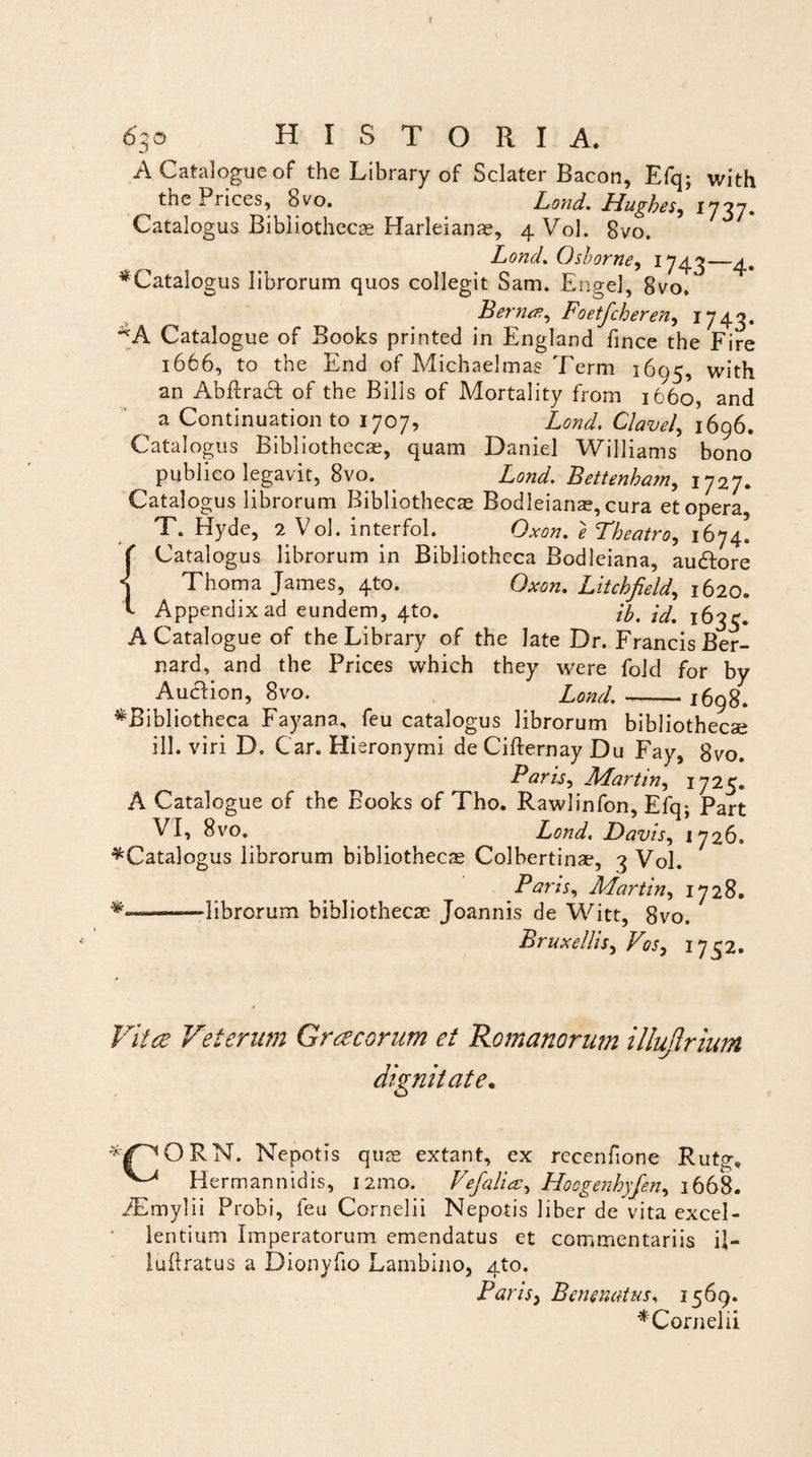 A Catalogue of the Library of Sclater Bacon, Efq; with the Prices, bvo. Lond. Hughes^ 1737. Catalogus Bibliothecae Harleianae, 4 Vol. 8vo. Lond. Osborne, 1743—4. ^Catalogus librorum quos collegit Sam. Engel, 8vo. Bernez, Foetfcheren, 1743. Catalogue of Books printed in England fince the Fire 1666, to the End of Michaelmas Terni 1695, with an Abftradf of the Bilis of Mortality from 1660, and ^ a Continuation to 1707, Lond. Clavel, 1696. Catalogus Bibliothecae, quam Daniel Williams bono publico legavit, 8vo. . Lond. Bettenham, 1727. Catalogus librorum Bibliothecae Bodleianae, cura et opera, T. Hyde, 2 Vol. interfol. Oxon. e Theatro, 1674! ( Catalogus librorum in Bibliotheca Bodleiana, audtore < Thoma James, 4to. Oxon. Litchfield, 1620. 'I Appendix ad eundem, 4to. ij)% id. 1635. A Catalogue of the Library of the late Dr. Francis Ber- nard, and the Prices which they were fold for by AudHon, 8vo. Lond.-- 1698. ^Bibliotheca Fayana, feu catalogus librorum bibliothecae ili. viri D. Car. Hieronymi de Cifternay Du Fay, 8vo. Baris, Martin, 1725. A Catalogue of the Books of Tho. Rawlinfon, Efq- Part VI, 8 vo« Lond. Davis, 1726. ^Catalogus librorum bibliothecae Colbertinae, 3 Vol. Paris, Martin, 1728. -librorum bibliothecae Joannis de Witt, 8vo. Bruxellis, Vos, 1752. Vita Veterum Gracorum et Romanorum illujirium dignitate. RN. Nepotis quae extant, ex rccenfione Rutg. ^ Hermannidis, 121110. Vefalia, Hoogenhyfen, 1668. /Emylii Probi, feu Cornelii Nepotis liber de vita excel¬ lentium Imperatorum emendatus et commentariis il- luftratus a Dionyfio Lambino, 4to. Paris, Bewnatus, 1569. ^Cornelii