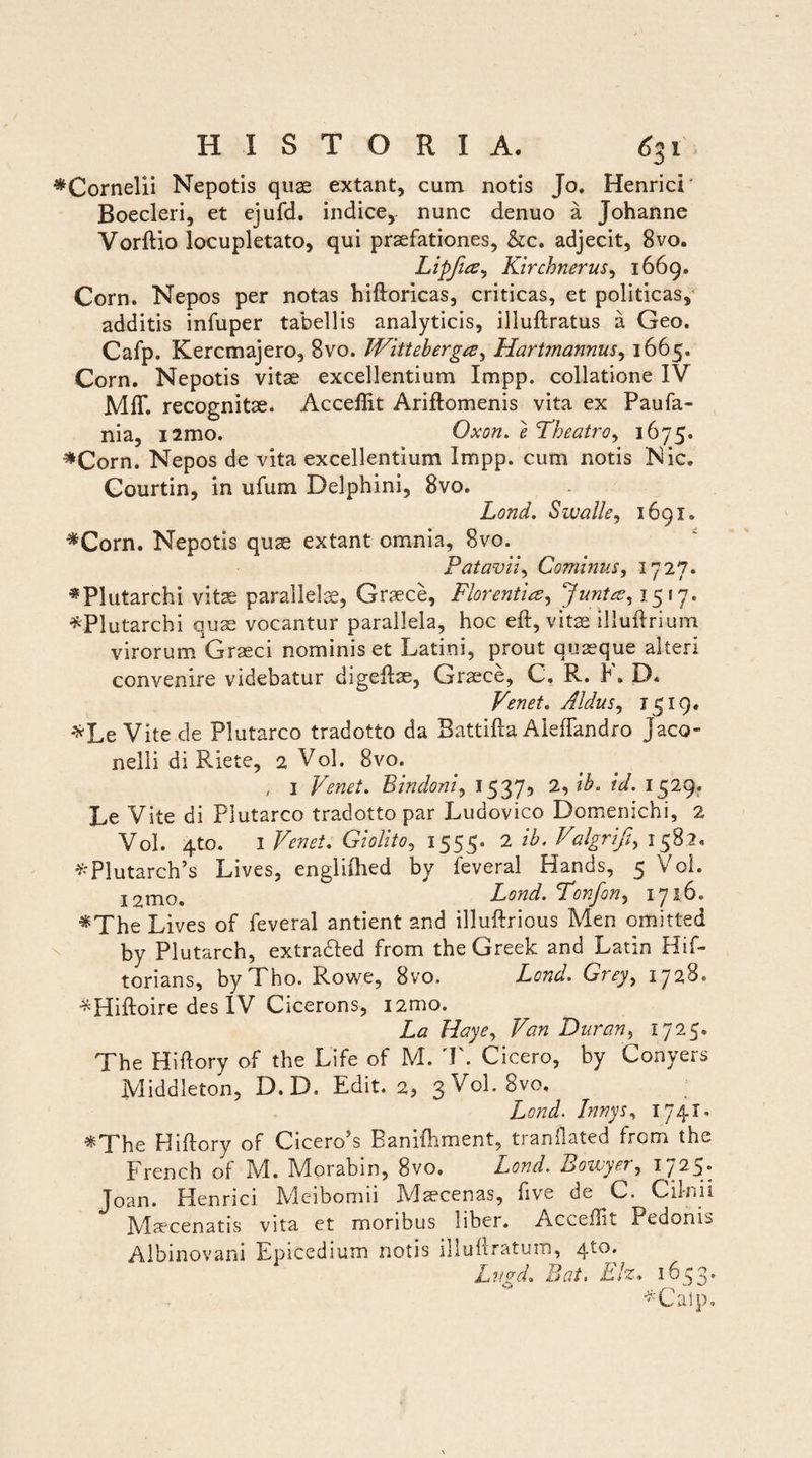 ^Cornelii Nepotis quas extant, cum notis Jo. HenricL Boecleri, et ejufd. indice, nunc denuo a Johanne Vorftio locupletato, qui praefationes, &c. adjecit, 8vo. Lipfia^ Kirchnerus, 1669. Corn. Nepos per notas hifloricas, criticas, et politicas, additis infuper tabellis analyticis, illuftratus a Geo. Cafp. Kercmajero, 8vo. Witteberga, Hartmannus, 1665. Corn. Nepotis vitae excellentium Impp. collatione IV Mff. recognitae. Acceffit Ariftomenis vita ex Paufa- nia, i2mo. Oxon. e Theatro, 1675. #Corn. Nepos de vita excellentium Impp. cum notis Nic. Courtin, in ufum Delphini, 8vo. Lond. Swalle, 1691. «Corn. Nepotis quae extant omnia, 8vo. Patavii, Cominus, 1727. *Plutarchi vitae parallelae, Graece, Florentia, Junta, 1517. *Plutarchi quae vocantur parallela, hoc eft, vitae illuftrium virorum Graeci nominis et Latini, prout quaeque alteri convenire videbatur digelfae, Graece, C. R. K D. Venet. Aldus, 1519« *Le Vite.de Plutarco tradotto da BattiHa Aleffandro Jaco- nelli di Riete, 2 Vol. 8vo. , 3 Venet. Bindoni, 1537^ I529* Le Vite di Plutarco tradotto par Ludovico Domenichi, 2 Vol. 4to. 1 Venet. Giolito, 1555. 2 ib. Valgrift, 1582. 'y'Plutarch’s Lives, engliihed by leveral Hands, 5 Vol. 12rno. Lond. Tonjon, iyib. «The Lives of feveral antient and illuftrious Men omitted by Plutarch, extra&ed from the Greek and Latin Hif- torians, byTho. Rowe, 8vo. Grey, 1728. *Hiftoire des IV Cicerons, i2mo. Haye, Duran, 1725. The Hiftory of the Life of M. T. Cicero, by Conyers Middleton, D. D. Edit. 2, 3 Vol. 8vo. Lond. Innys, 1741. «The Hiftory of Cicero5s Bamfhment, tianllated from the. French of IVI. IVIorabin, 8vo. Lond. Bowyer^ 1/25* Joan. Henrici Meibomii Mycenas, five de C. Cilnii Maecenatis vita et moribus 1 iber. Acceflit Pedonis Albinovani Epicedium notis illuftratum, qto. Lngd. Eat, Elz, 1653. *Calp.