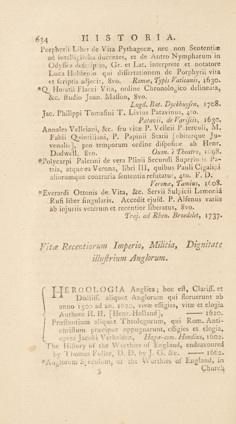 6$ 4 HISTORIA, Porphyrii Liber cie Vita Pythagorae, nec non Sententias ad intelligibilia ducentes, et de Antro Nympharum in Odyflea clefc ip io, Gr. et Lat. interprete et notatore Luca Holftenio qui differtationem de Porphyrii vita et (criptis adjecit, 8vo. Romce, ‘Typis Vaticanis, 1630. Horatii Flacci Vita, ordine Chronologico delineata, &c. Ludio Joan. Madon, 8vo. Lugd. Bat. Dyckhuyfen, 1708. Jac. Philippi Tomafini T. Livius Patavinus, 4^0. Patavii, deVarifcis, 1630» Annales Velleiani, &c. feu vitae P. Velleii P terculi, M. Fabii Quintiliani, P. Papinii Statii [obiterque Ju¬ venalis], pro temporum ordine difpofitae ab Henr. Dodwe.il, Bvo. Oxon. 6 Tbeati 0, icqS» fPolycarpi Palermi de vera Plinii Secundi Supepo is Pa¬ tria, atque ea Verona, libri 111, quibus Pauli Cigalini aliorumque contraria fententia refutatur, 4to. h. O. Verones^ Tamius, 1(08. -'^Everardi Ottonis de Vita, Src. Servii Sulpicii Lemoma Rufi liber fingularis. Accedit ejufd. P. Alfenus variis ab injuriis veterum et recentior liberatus, 8vo. Traj. ad Rhen. Rroedelet, 1737. jytce Recerdiorum Imperio, Militia, Dignitate illvftrium Anglorum. T JEROOL OGIA Anglica ; hoc efl, ClarilF. et -*• Dodiiff, aliquot Anglorum qui floruerunt ab anno 1500 ad an. 162C, vivae effigies, vitae et elogia Authore H. H. [Henr.-Holland], _ —1620. F radiantium aliquot Theologorum, qui Rom. Anti- chriftum praecipue oppugnarunt, effigies et elogia, opera Jacobi Verheideri, Hagrs-ccm. Hondius, 1602. The Hiftory of the Worthies of England, endeavoured by Thoinas Fuller, D. D. by J. G. &c. ——— 1062. Worthies of England, in Churc4 * A n alor u m b: e c u 1 u n 1, r n