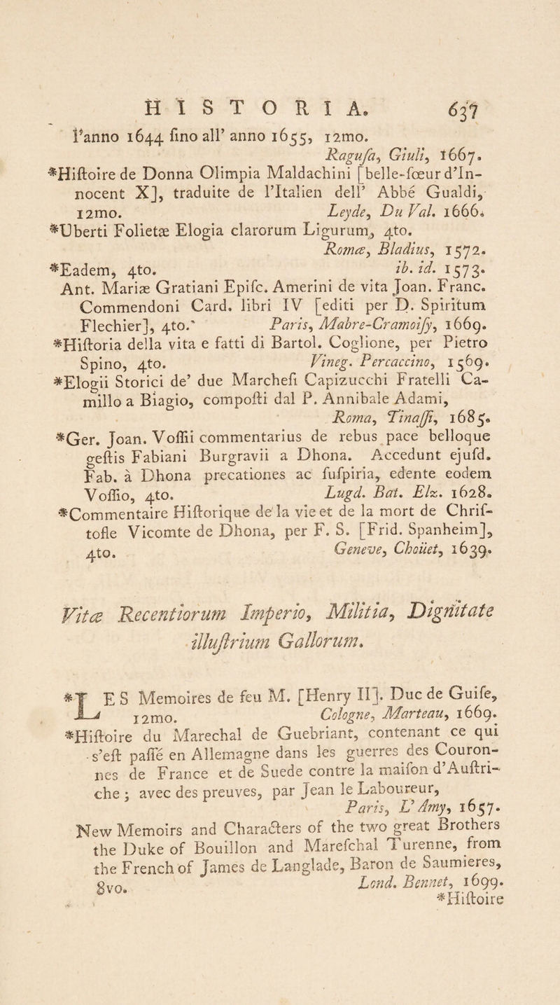 I HISTORIA, 637 Panno 1644 ^ino a^’ anno 1655, i^mo. Ragufa, Giuii, 1667. ^Hiftoire de Donna Olimpia Maldachini [belle-fceur d’In- nocent X], traduite de TItalien delT Abbe Gualdi, i2mo. Leyde, DuVal, 1666« ^Uberti Folietae Elogia clarorum Ligurum,, 4to. Roma, Bladius, 1572. '^Eadem, 4to. ib. Id. 1573. Ant. Mariae Gratiani Epifc. Amerini de vita Joan. Franc. Commendoni Card. libri IV [editi per D. Spiritum Flechier], qto/ Paris, Mabre-Cramoify, 1669* ^Hiftoria della vita e fatti di Bartol. Coglione, per Pietro Spino, 4to. Vineg. Percaccino, 1569, ^Elogii Storici de’ due Marchefi Capizuccbi Fratelli Ca¬ millo a Biagio, compofti dal P, Annibale Adami, Roma, Tina (fi, 1685, *Ger. Joan. Voffii commentarius de rebus pace belloque geftis Fabiani Burgravii a Dhona. Accedunt ejufd» Fab. a Dhona precationes ac fufpiria, edente eodem VoiTio, 4to. Lugd. Bai. Elz. 1628« #Commentaire Hiftotique de la vieet de la mort de Chrif- tofle Vicomte de Dhona, per F. S» [Frid. Spanheim], A*Qt Geneve, Choiiet, 1639. Vitee Recentiorum Imperio, Militia? Dignitate illujlrium Gallorum* & LE S Memoires de feu M. [Henry II j. Duc de Guife, x2mo. Cologne, Jl/tartoa u, 1669» *Hiftoire du Marechal de Guebriant, contenant ce qui . s’eft palle en Allemagne dans les guerres des Couron- nes de France et de Suede contrs la maiion o. Auftri che : avec des preuves, par Jean le Laboureur, Paris 3 U Arriy, 1657. New Memoirs and CharaRers of the two great Brothers the Duke of Bouillon and Marefchal Turenne, from the French of James de Langlade, Baron de Saumieres, Qvn Lond. Bennet, 1699. 13 *Hiftoire