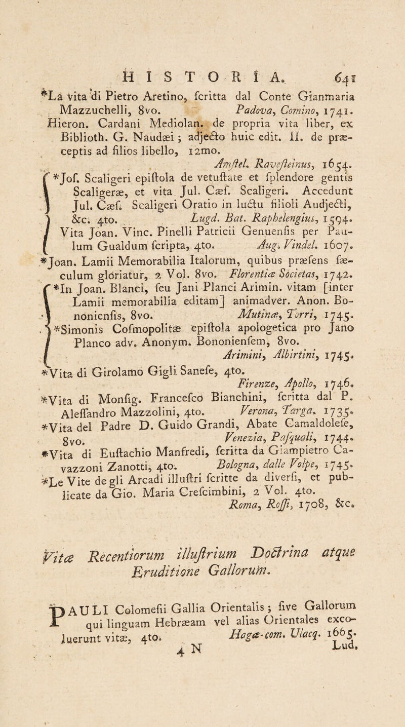 #La vita di Pietro Aretino, fcritta dal Conte Gianmaria Mazzuchelli, 8vo. Padova, Gomino, 1741. Hieron. Cardani Mediolan. de propria vita liber, ex Biblioth. G. Naudaei ; adjedlo huic edit. Ii. de prae¬ ceptis ad filios libello, izmo. Amftel. Ravejleinus, 1654. *Jof. Scaligeri epiftola de vetuftate et fplendore gentis Scaligerae, et vita Jul. Caef. Scaligeri. Accedunt Jul. Caef» Scaligeri Oratio in ludtu filioli Audjedli, ) &c. 4to. Lugd. Bat. Rapheiengius, 1 594. / Vita Joan. Vine. Pinelli Patricii Genuenfis per Pau- [ lum Gualdum feripta, 4to. Aug. VindeL 1607. *Joan. Lamii Memorabilia Italorum, quibus prafons fo¬ culum gloriatur, % Vol. 8vo. Florentia Societas, 1742. *In Joan. Blanci, feu Jani Planci Arimin. vitam [inter Lamii memorabilia editam] animadver. Anon. Bo- nonienfis, 8vo. Mutina, Torri, 1745. ^Simonis Cofmopolitae epiftola apologetica pro Jano Planco adv. Anonym, Bononienfem, 8vo. Arimini, Alhirtini, 1745* *Vita di Girolamo Gigli Sanefe, 4to. Firenze, Apollo, 1746«, JifrVita di Monfig. Francefcd Bianchini, fcritta dal P. Aleflandro Mazzolini, 4to. Verona, Targa. 1735. *Vita dei .Padre D. Guido Grandi, Abate Camaldolefe, gv0e Venezia, Pafquali, 1744® •Vita di Euftachio Manfredi, fcritta da Giampietro Ca- vazzoni Zanotti, 4to. Bologna, dalle Volpe, 1745. *Le Vite de gli Arcadi illuftri feritte da diverfi, et pub¬ licate da Gio, Maria Crefcimbini, 2 Vol. 4to. Roma, R°JJi) 1708, &c» Vita Recentiorum illujirium Doftrina atque Eruditione Gallorum. ) AU LI Colomefii Gallia Orientalis; iive Gallorum qui linguam Hebraeam vel alias Orientales exeo- luerunt vita;, 4to. Hoga-com. Ulacq. 1665. , M Lud»