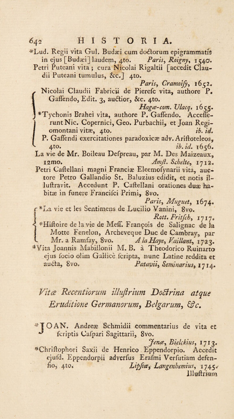*Lud. Regii vita Gul. Budasi cum doliorum epigrammatis in ejus [Budaei] laudem, 4to. Paris, Roigny, 1540. Petri Puteani vita; cura Nicolai Rigaltii [accedit Clau¬ dii Puteani tumulus, &c.] 4U). Parisy Cramoify, 1652. Nicolai Claudii Fabricii de Pierefc vita, authore P* GafTendo, Edit. 3, audtior, &c. 4to. Hagce-com. Ulacq* 1655. *Tychonis Brahei vita, authore P. GafTendo. Accefte- runtNic. Copernici, Geo. Purbachii, et Joan Regi- omontani vitae, 4to. ib. id. P. GafTendi exercitationes paradoxicae adv. Ariftoteleos, 4to. ib.id. 1656. La vie de Mr. Boileau Defpreau, par M. Des Maizeaux, i2mo. Amji. Schelte, 1712. Petri Caftellani magni Franciae Eleemofynarii vita, auc¬ tore Petro Gallandio St. Baluzius edidit, et notis il» luftravit. Accedunt P. Caftellani orationes duae ha¬ bitae in funere Francifci Primi, 8vo. Paris, Muguet, 1674. f *La vie et les Sentimens de Lucilio Vanini, 8vo. Rott. Fritfch, 1717® ^Hiftoire de la vie de MefT. Fran^ois de Salignae de Ia Motte Fenelon, Archeveque Duc de Cambray, par Mr. a Ramfay, 8vo. A laHaye, Vaillant, 1723. *¥ita Joannis Mabillonii M. B. a Theodorico Ruinarto ejus focio olim Gallice icripta, nunc Latine reddita et audta, 8vo, Patavii, Seminarius, 1714. Vitee Receniiorum illujlrium DoPlrina atque Eruditione Germanorum, Belgarum, GV. ^ 10 AN. Andrese Schmidii commentarius de vita e£ ^ feriptis Cafpari Sagittarii, 8vo. Bielckius, 1713. ^Chriftophori Saxii de Henrico Eppendorpio. Accedit ejufd. Eppendorpii adyerfus Erafmi Verfutiam defen- fio, 4.to9 LipficZi Langenhemius, 1745^ Uluftrkim