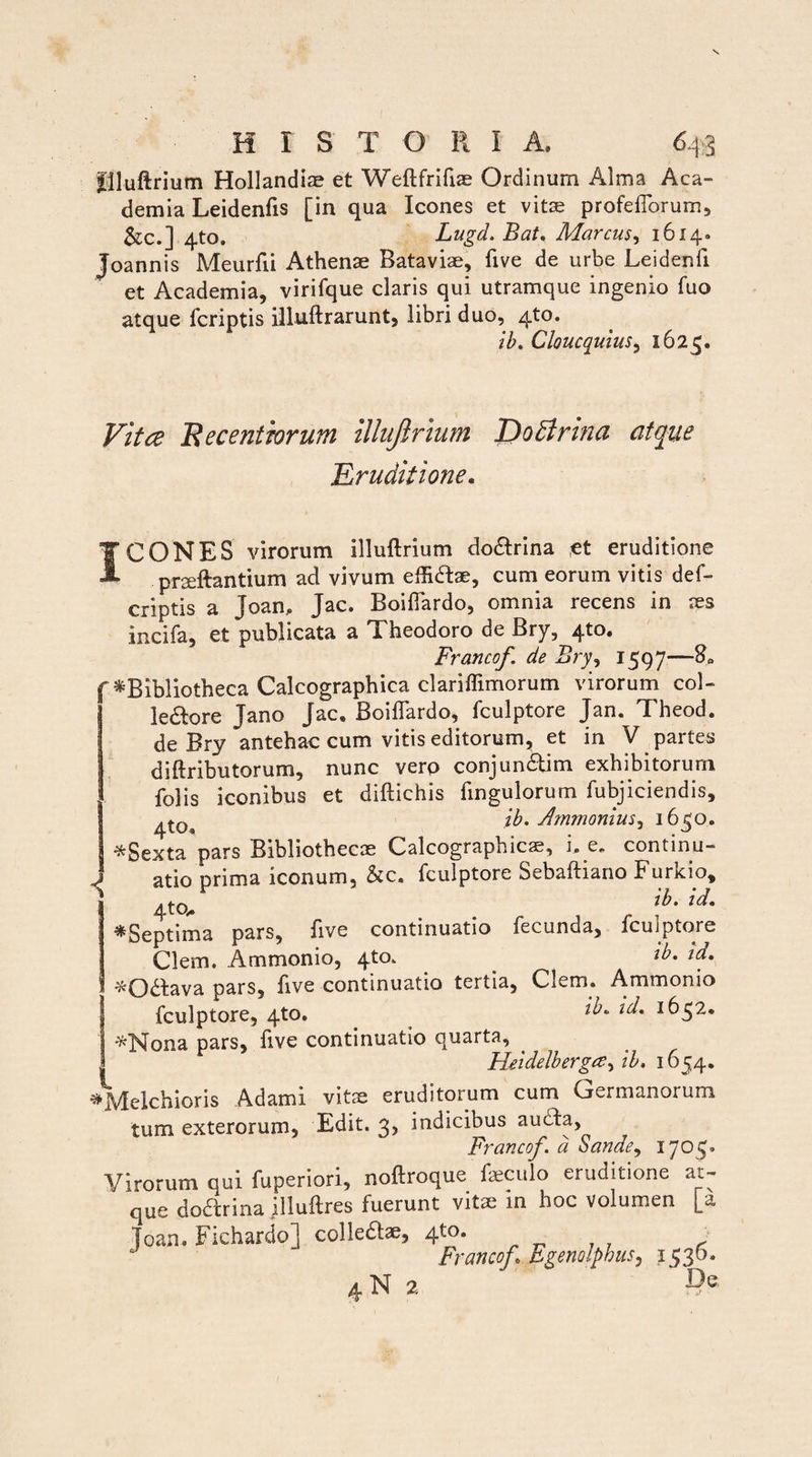 flluftrium Hollandiae et Weftfrifiae Ordinum Alma Aca¬ demia Leidenfis [in qua Icones et vitae profefiorum, &c.] 4to. Lugd. Bat. Marcus, 1614. Joannis Meurfii Athenae Bataviae, five de urbe Leidenfi et Academia, virifque claris qui utramque ingenio Tuo atque fcriptis illuftrarunt, libri duo, 4to. ib. CloucquiuSy 1625. 9 Vitee H e centrorum illujlrinm DoBrtna atque .Eruditione. I TCONES virorum illuftrium do&rina ,et eruditione pneftantium ad vivum effidfoe, cum eorum vitis def- criptis a Joam Jac. Boitfardo, omnia recens in aes incila, et publicata a Theodoro de Bry, 4to. Francof de Bry, 1597—-8« ^Bibliotheca Calcographica clariffimorum virorum coi- le&ore Jano jac. Boiffardo, fculptore Jan. Theod. de Bry antehac cum vitis editorum, et in V partes diftributorum, nunc vero conjunbtim exhibitorum folis iconibus et diftichis fingulorum fubjiciendis, ib. Ammonius^ 1630. *Sexta pars Bibliothecae Calcographicae, i, e. continu¬ atio prima iconum, &c. fculptore Sebaftiano Furkio, 4tcu . r ib' id• ^Septima pars, five continuatio fecunda, fculptore Clem. Ammonio, 4to. id. i *0£tava pars, five continuatio tertia, Clem. Ammonio fculptore, 4to. 'ld' *Nona pars, five continuatio quarta, Heidelbergce^ib. 1654. ^\delchioris Adami vitae eruditorum cum Germanorum tum exterorum, Edit. 3, indicibus audta, Francof. d Sande, 1705. Virorum qui fuperiori, noftroque feculo eruditione at¬ que doCtrina illuftres fuerunt vita; in hoc volumen [a Toan. Fichardo] colledlae, 4to. Francof,\ Egenolphus, 1530. 4N 2 De