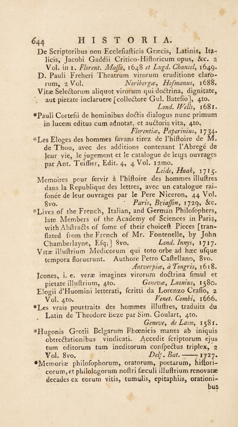 De Scriptoribus non Fcclefiafticis Graecis, Latinis, Ita¬ licis, Jacobi Gaddii Critico-Hiftoricum opus, &c. 2 Vol. in i. Florent. Majja, 1648 et Lugd. Chancel,, 1649. D. Pauli Freheri Theatrum virorum eruditione claro¬ rum, 2 Vol. Noriberga, Hofmanus, 1688, Vitae Sele&orum aliquot virorum qui dodfrina, dignitate, aut pietate inclaruere [colledtore Gul. Batefio], 4to. Lond. JVells, 1681. «Pauli Cortefii de hominibus doclis dialogus nunc primum in lucem editus cum adnotat. et audtoris vita, 4to. Florentia, Paperinius, 1734» *Les Eloges des hommes favans tirez de 1’hiftoire de M. de Thou, avec des additions contenant 1’Abrege de |eur vie, le jugement et le catalogue de leujrs ouvrages par Ant. Teiftier, Edit. 4, 4 Vol. !2mo. Leide, Haak, 1715. Memoires pour fervir a Phiftoire des hommes illuftres dans la Republique des lettres, avec un catalogue rai- fonee de leur ouvrages par le Pere Niceron, 44 Vol. gvo, ' Paris, Bxiajjbn, 1729, &c, ^Lives of the French, Italian, and German Philofophers, late Members of the Acaaemy of Sciences in Paris, with Abftradis of forne of their choiceft Pieces [tran- fiated from the French of Mr. Fontenelle, by John Chamberlayne, Efq;] 8vo. Lond. Innys, 1717. Vitae illuftrium Medicorum qui toto orbe ad haec ufque tempora floruerunt. Authore Petro Caftellano, 8vo. Antverpia, d Tongris, 1618. Icones, i. e. verae imagines virorum do&rina fimul et pietate illuftrium, 4to. Geneva, Laonius, 1580. Elogii d’Huomini letterati, fcritti da Lorenzo Crafib, 2 Vol. 4to. Venet. Combi, 1666. «Les vrais pourtraits des hommes illuftres, traduits du Latin de Theodore Beze par Sim. Goulart, 4to. Geneve, de Laon, 1581. ^Hugonis Grotii Belgarum Phoenicis manes ab iniquis obtredfationibus vindicati. Accedit fcriptorum ejus tum editorum tum ineditorum confpeblus triplex, 2 Vol. 8vo. Delp.Bat. -——1727. «Memoriae philofophorum, oratorum, poetarum, hiftori- corum,et philologorum noftri faeculi illuftrium renovatae decades ex eorum vitis, tumulis, epitaphiis, orationi¬ bus