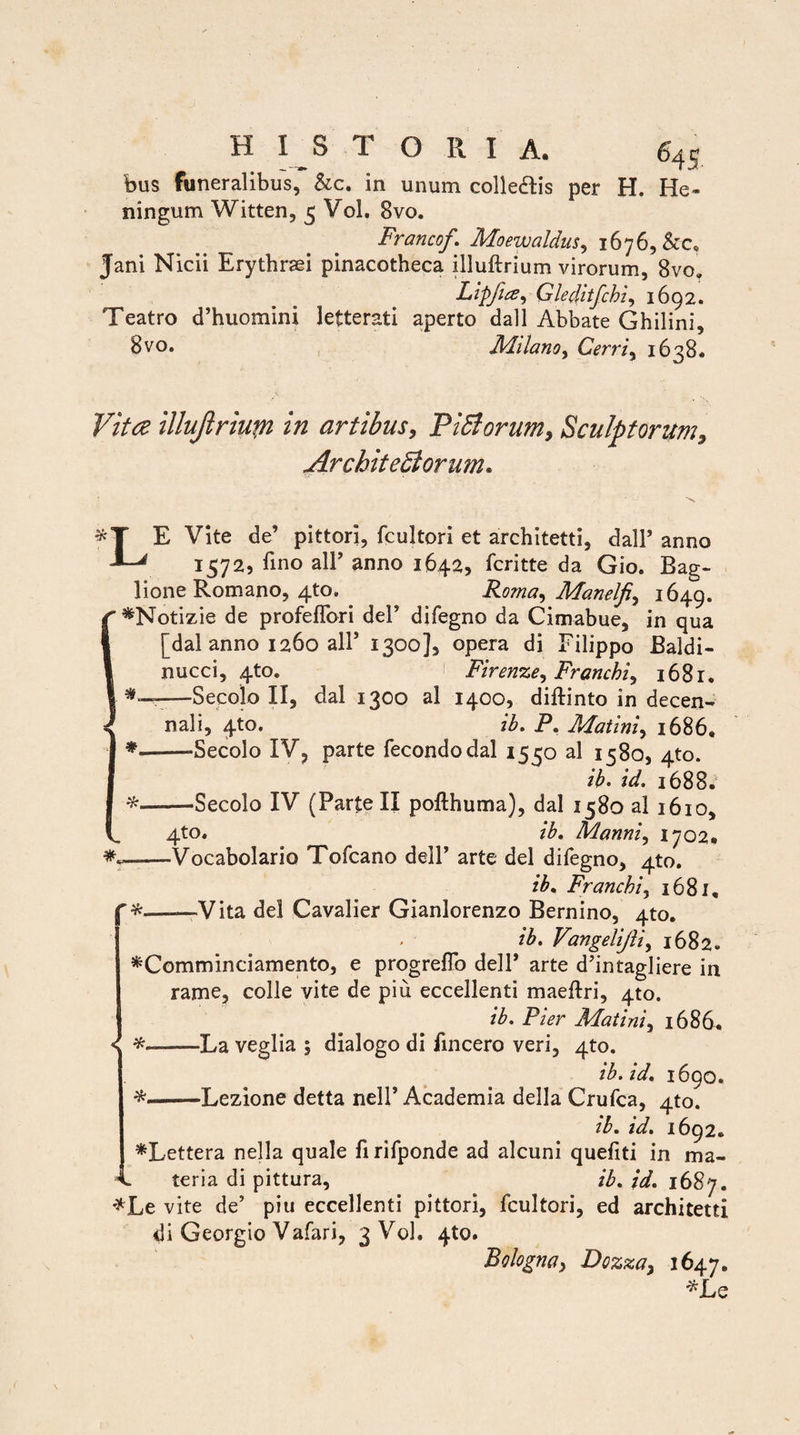 bus funeralibus, &c. in unum colledtis per H. He- ningum Witten, 3 Vol. 8vo. Francof. Moewaldus, 1676, &c, Jani Nicii Erythraei pinacotheca illuftrium virorum, 8vo. Lippa, Gleditfchi, 1692. Teatro d’huomini leiterati aperto dall Abbate Ghilini, 8vo. Milano, Cerri, 1638. Vitae illuftriupi in artibus, PiCtorum, Sculptorum, Architectorum. <T E Vite de’ pittori, fcultori et architetti, dall’ anno ' 15725 lino ali’ anno 1642, fcritte da Gio. Bag- lione Romano, 4to. Roma, Manelfi, 1649. *Notizie de profeflbri dei’ difegno da Cimabue, in qua [dal anno 1260 ali5 1300], opera di Filippo Baldi- nucci, 4to. 1 Firenze, Franchi, 1681. —Secolo II, dal 1300 al 1400, diftinto in decen¬ nali, 4to. ib. P. Matini, 1686, * --Secolo IV, parte fecondodal 1550 al 1580, 4to. ib. id. 1688. —Secolo IV (Parte II pofthuma), dal 1580 al 1610, 4to. ib. Manni, 1702* -Vocabolario Tofcano dell’ arte dei difegno, 4to. ib. Franchi, 1681, r*——Vita dei Cavalier Gianlorenzo Bernino, 4to. ib. Vangelijii, 1682. *Comminciamento, e progreflo dell’ arte d’intagliere in rame, colle vite de piu eccellenti maeftri, 4to. ib. Pier Matini, 1686. * -La veglia 5 dialogo di fincero veri, 4to. ib. id. 1690. -Lezione detta nell’ Academia della Crufca, 4to. ib. id. 1692, *Lettera nella quale firifponde ad alcuni quefiti in ma » 1 • • «i • , . 4. teria di pittura ib. id. 1687. *Le vite de’ piu eccellenti pittori, fcultori, ed architetti di Georgio Vafari, 3 Vol. 4U). Bologna, Dozza, 1647. *JLe