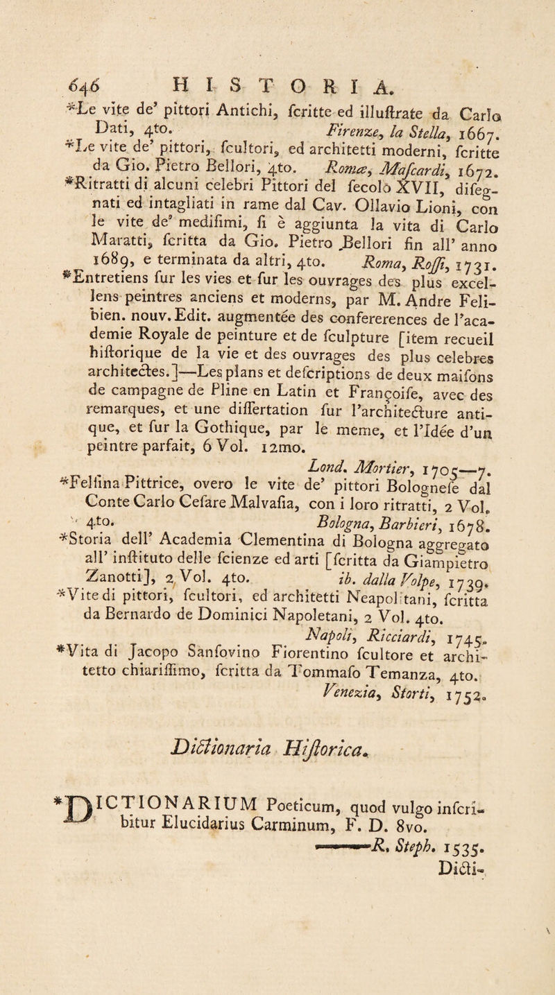 *Le vite de’ pittori Antichi, fcritte ed illuftrate da Carlo Dati, 410. Firenze, la Stella, 1667. *Le vite de’ pittori, fcultori, ed architetti moderni, fcritte da Gio. Pietro Beliori, 4to. ^ Mafcordi, 1672. *Ritratti di alcuni celebri Pittori dei fecolo XVII, difeg- nati ed intagliati in rame dal Cav. Ollavio Lioni, con le vite de’ medifimi, fi e aggiunta la vita di Carlo Ma-ratti, fcritta da Gio. Pietro .Beliori fin alP anno ^ 1689, e terminata da altri, 4to. Roma, Rofii, 1731. ^Entretiens fur les vies et fur les ouvrages des plus excel¬ lens peintres anciens et moderns, par M. Andre Feli- bien. nouv.Edit. augmentee des confererences de Paca- demie Royale de peinture et de fculpture [item recueil hiftorique de la vie et des ouvrages des plus celebres architccles.]-—Les pians et defcriptions de deux maifons de campagne de Pline en Latin et Fran^oife, avec des remarques, et une differtation fur Parchite&ure anti¬ que, et fur la Gothique, par le meme, et 1’Idee d’un peintre parfait, 6 Vol. umo. Lond. Mortier, 1703—7. *Feliina Pittrice, overo le vite de’ pittori Bologneie dal Conte Carlo Cefare Malvafia, con i loro ritratti, 2 Vole 4[°* ? ^ Bologna, Barbieri^ 1678* ^Storia delP Academia Clementina di Bologna aggregato alP inftituto delle fcienze ed arti [fcritta da Giampietro Zanotti], 2 Vol. 4^0. ib. dalla Volpe^ 1739* *Vitedi pittori, fcultori, ed architetti Neapolitani, fcritta da Bernardo de Dominici Napoletani, 2 Vol. 4to. Napolt, Ricciardij 1745* *Vita di Jacopo Sanfovino Florentino fcultore et archi- terto chiariffimo, fcritta da Tommafo Temanza, 410. Venezia, St orti, 1752. Didtionaria Hijlorica. IONARIUM Poeticum, quod vulgo inferi- bitur Elucidarius Carminum, F. D. 8vo. ■ Steph. 1535. DidD