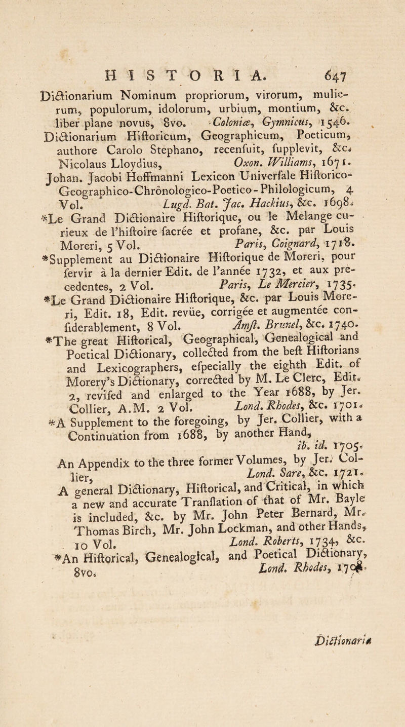 Diaionarium Nominum propriorum, virorum, mulie¬ rum, populorum, idolorum, urbium, montium, &c. liber plane novus, 8vo. Colonia, Gymnicus, 1546. Diaionarium Hiftoricum, Geographicum, Poeticum, authore Carolo Stephano, recenfuit, fupplevit, &c< Nicolaus Lloydius, Oxon. JVilliams, 1671. Johan. Jacobi HofFmanni Lexicon Univerfale Hiftorico- Geographico-Chronologico-Poetico-Philologicum, 4 Vol. * Lugd. Bat. Jac. Hackius, &c. 1698. *Le Grand Didlionaire Hiftorique, ou le Melange cu- rieux de 1’hiftoire facree et profane, &c. par Louis Moreri, 5 Vol. Paris, Coignard, 171$. «Supplement au Diaionaire Hiftorique de Moreri, poui fervir a la dernier Edit, de Pannee 1732? et aux pre- cedentes, 2 Vol. Paris, Z.£ APercier, 1735* «Le Grand Diaionaire Hiftorique, &c. par Louis More¬ ri, Edit. 18, Edit, reviie, corrigee et augmentee con- fiderablement, 8 Vol. Amji. Brufiel, &c. 174°* «The great Hiftorical, Geographica!, Genealogical and Poetical Diaionary, colleaed from the beft Hiftorians and Lexicographers, efpecially the eighth Edit, of Morery’s Diaionary, correaed by M. Le Clere, Edit* 2, revifed and enlarged to the Year 1688, by Ter. Collier, A.M. 2 Vol. Lond. Rhodes, Zzc. 1701« Supplement to the foregoing, by Jer. Collier, with a Continuation from 1688, by another Hand, ib. id. 1705« An Appendix to the three former Volumes, by Jer; Coi» ]ier Lond. Sare, &c. 1721. A general Diaionary, Hiftorical, and Critica!, in which a new and accurate Tranflation of that of Mr. Bayle is included, &c. by Mr. John Peter Bernard, Mr, Thomas Birch, Mr. JohnLockman, and other Hands, IO Vol. Lond. Roberts, 1734, &c. «An Hiftorical, Genealogical, and Poetical Diaionary, oy0 Lond* RhodtSy 179?* Didi Gnari*