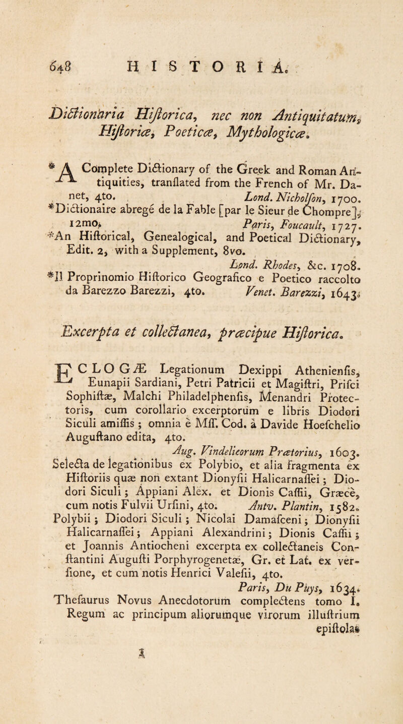 DiStionaria Hijlorica, nec non Antiquitatum,, Hijloria, Poetica, Mythologica. f * A Complete Di&ionary of the Greek and Roman Ari- tiquities, tranflated from the French of Mr. Da¬ net, 4to. Lond. Nicholfon, 1700. ^Dictionaire abrege de la Fable [par le Sieur de Chompre]^ I2m0^ . P#ris, Foucault, 1727. ^An Hiftorical, Genealogical, and Poetica! Di&ionary, Edit. 2, with a Supplement, 8vo. Lpnd. Rbodes, &c. 1708. Proprinomio Hiftorico Geografico e Poetico raccolto da Barezzo Barezzi, 4to. Venet. Barezzi, 1643* Excerpta et collectanea, prcecipue Hijlorica* p CLOG1 Legationum Dexippi Athenienfis, ^ Eunapii Sardiani, Petri Patricii et Magiftri, Prifci Sophiftae, Malchi Philadelphenfis, Menandri Protec¬ toris, cum corollario excerptorum e libris Diodori Siculi amiflis ; omnia e MflT. Cod. a Davide Hoefchelio Auguftano edita, 4to. Aug, Vindelicorum Preetorius, 1603. SeleCta de legationibus ex Polybio, et alia fragmenta ex Hiftoriis quae non extant Dionyfii Halicarnaflei; Dio¬ dori Siculi; Appiani Alex, et Dionis Caflii, Graece, cum notis Fulvii Urfini, 4to. Antv. Plantin, 1582» Polybii; Diodori Siculi; Nicolai Damafceni; Dionyfii Halicarnaflei; Appiani Alexandrini; Dionis Caflii $ et Joannis Antiocheni excerpta ex collectaneis Con- ftantini Augufti Porphyrogenetae, Gr. et Lat. ex ver- fione, et cum notis Henrici Valefii, 4to. Paris, Du Phy s> 1634, Thefaurus Novus Anecdotorum compleCtens tomo I9 Regum ac principum aliorumque virorum illuftrium epiftoki