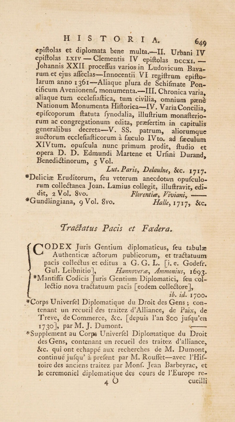 «piftolas et diplomata bene multa.—-II. Urbani IV epiftolas Lxiv — Clementis IV epiftolas dccxi. — Johannis XXII proceffus varios in Ludovicum Bava- rum et ejus afleclas—-Innocentii VI regiftrum epifto- larum anno 1361—Aliaque plura de Schifmate Pon¬ tificum Avemonenf, monumenta. ——111, Chronica varia, aliaque tum ecclefiaflica, tum civilia, omnium psene Nationum Monumenta Hiftorica—IV. Varia Concilia, epifcoporum ftatuta fynodalia, illuftrium monafterio- rum ac congregationum edita, praefertim in capitulis generalibus decreta—V. SS. patrum, aliorumque auctorum ecclefiafticorum a faeculo IVto. ad faeculum XlVtum. opufcula nunc primum prodit, ftudio et opera D. D. Edmundi Martene et Urfini Durand, Benediftinorum, 5 Vol. Lut. Paris, Delaulne, &c. 1717. ^Delicias Eruditorum, feu veterum anecdoton opufculo- rum colledtanea Joan. Lamius collegit, illuftravit, edi- ^dit, 2 Vol, 8vo. Flor entia, Viviani, — ♦Gundlingiana, 9 Vol. 8vo@ Halle> 1717, Tractatus Pacis et Fce der a. S/^ODEX Juris Gentium diplomaticus, feu tabulae Authenticae aclorum publicorum, et tradlatuum. pacis colledtus et editus a G, G. L. [i. e. Godefr. IGul. Leibnitio], Hannoverce, Ammonius, 1693. *Manti{Ta Codicis Juris Gentium Diplomatici, feu col- ledtio nova tradlatuum pacis [eodem collediore], ib. id. 1700. ACorps Univerfel Diplomatique du Droit des Gens ; con- tenant un recueil des traitez d’Alliance, de Paix, de Treve, de Commerce, &c. [depuis l’an 8co jufqu’en 173°]’ Par M. J. Dumont. ,-- ^Supplement au Corps Univerfel Diplomatique du Droit des Gens, contenant un recueil des traitez d’aUiance, &c. qui ont echappe aux recherches de M. Dumont, continue jufqu’ a prefent par M. Rouflet—avec PHif- toire des anciens traitez par Monf. Jean Barbeyrac, et k ceremoniel diplomatique des cours de 1’Europe re- 4 O cueilli