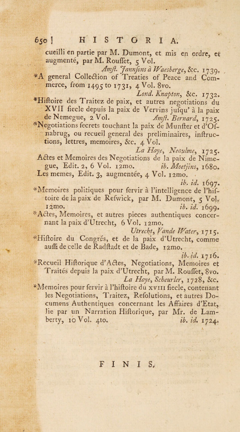 cueilli en partie par M. Dumont, et mis en ordre, et augmente, par M. Rouffet, 5 Vol. Amft. Jannfonsa Waesberge, &c. 1739* general Colledlion of Treaties of Peace and Com- merce, from 1495 to 1731, 4 Vol. 8vo. Lond. Knapton, Sic. 1732» ^Hiftoire des Traitez de paix, et autres negotiations du XVII fiecle depuis la paix de Vervins jufqu’ a la paix ■ de Nemegue, 2 Vol. Amji. Bernard, 1725. ^Negotiations fecrets touchant Ia paix de Munfter et d’Of- nabrug, ou recueil general des preliminaires, inftruc- tions, lettres, memoires, &c. 4 Vol. La Haye, Neaulme, 1725. A&es et Memoires des Negotiations de la paix de Nime- gue, Edit. 2, 6 Vol. i2mo. ib.Moetjins, 1680. Les memes, Edit. 3, augmentee, 4 Vol. i2mo. ib. zV. 1697. ^Memoires politiques pour fervir a 1’intelligence de Phif- toire de la paix de Refwick, par M. Dumont, 5 VoL ib. id. 1699. ^Adles, Memoires, et autres pieces authentiques concer¬ nant la paix d5Utrecht, 6 Vol. i2mo. TJtrecht, Vande Water, 1715. ^Hiflolre du Congres, et de la paix d’Utrecht, comme aufli de celle de Radftadt et de Rade, i2mo. ib.id. 1716« '^Recueil Hiflorique d?A£tes, Negotiations, Memoires et Traites depuis la paix d^Utrecht, parM. Rouffet, 8vo. La Haye> Scheurler, 1728, &c. ^Memoires pour fervir a 1’hiftoire du xvm fiecle, contenant les Negotiations, Traitez, Refolutions, et autres Do- cumens Authentiques concernant les Affaires d’Etat, lie par un Narration Hiflorique, par Mr. de Lam- berty, 10 Vol. 410. ib.id. 1724^ FINIS,
