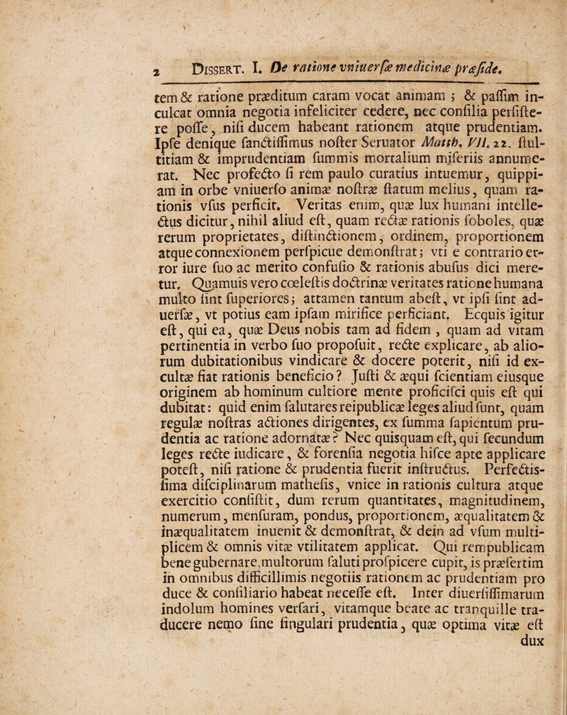 tem & ratione proditum caram vocat animam $ & paflim in¬ culcat omnia negotia infeliciter cedere, nec confilia perfifte- re pofte, nifi ducem habeant rationem atque prudentiam. Ipfe denique fanitiffimus nofter Seruator Mattb„ VII, 22. ftul- titiam & imprudentiam fummis mortalium miferiis annume¬ rat. Nec profedo fi rem paulo curatius intuemur, quippi- am in orbe vniuerfo anima? noftrae ftatum melius, quam ra¬ tionis vfus perficit. Veritas enim, quae lux humani intelle- &us dicitur, nihil aliud eft, quam rationis foboles, quae rerum proprietates, diftindtionem, ordinem, proportionem atque connexionem perfpicue demonftrat; vti e contrario er¬ ror iure fuo ac merito confufio & rationis abufus dici mere¬ tur. Quamuis vero coelefbs dodtrinae veritates ratione humana multo (int fuperiores; attamen tantum abeft, vt ipfi fint ad- uerfae, vt potius eam ipfam mirifice perficiant. Ecquis igitur eft, qui ea, quae Deus nobis tam ad fidem , quam ad vitam pertinentia in verbo fuo propofuit, redte explicare, ab alio¬ rum dubitationibus vindicare & docere poterit, nifi id ex-* cultae fiat rationis beneficio? Jufti & aequi fcientiam eiusque originem ab hominum cultiore mente proficifci quis eft qui dubitat: quid enim falutares reipublicae leges aliud funr, quam regulae noftras adtiones dirigentes, ex fumma fapientum pru¬ dentia ac ratione adornatae? Nec quisquam eft, qui fecundum leges re£te iudicare, & forenfia negotia hifce apte applicare poteft, nifi ratione & prudentia fuerit inftruftus. Perfeftis- fima difciplinarum mathefis, vnice in rationis cultura atque exercitio confidit, dum rerum quantitates, magnitudinem, numerum, menfuram, pondus, proportionem, squalitatem & inaequalitatem inuenit & demonftrat, & dein ad vfum multi¬ plicem & omnis vitae vtilitatem applicat. Qui rempublicam bene gubernare, multorum faluti profpicere cupit, is praefertim in omnibus difficillimis negotiis rationem ac prudentiam pro duce & confiliario habeat neceffe eft* Inter diuerfiffimarum indolum homines verfari, vkamque beate ac tranquille tra¬ ducere nemo fine lingulari prudentia 3 quae optima vitae eft dux