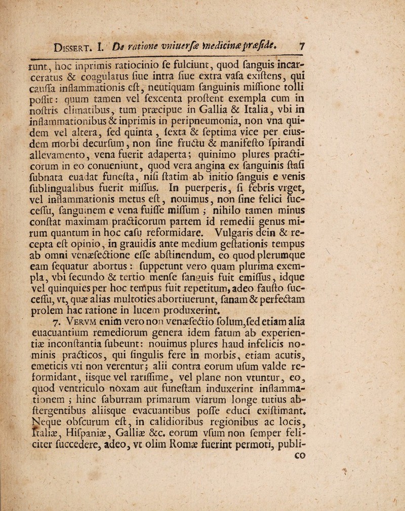 runt, hoc inprimis ratiocinio fe fulciunt, quod fanguis incar- ceratus & coagulatus fiue intra fiue extra vafa exiftens, qui cauffa inflammationis eft, neutiquam fanguinis miflione tolli poffit: quum tamen vel fexcenta proflent exempla cum in noftris climatibus, tum praecipue in Gallia & Italia, vbi in inflammationibus &inprimis in peripneumonia, non Vna qui¬ dem vel altera, fed quinta , (exta & feptima vice per eius¬ dem morbi decurfum, non fine fructu & manifefto fpirandi allevamento, vena fuerit adaperta; quinimo plures pra£ti- corum in eo conueniunt, quod vera angina ex fanguinis ftafi fubnata euadat funefla, nifi ftatim ab initio fanguis evenis fublingualibus fuerit miflus. In puerperis, fi febris vrget, vel inflammationis metus eft, nouimus, non fine felici uic- ceffu, fangumem e vena fuiffe mifliim * nihilo tamen minus conflat maximam pra&icorum partem id remedii genus mi¬ rum quantum in hoc cafu reformidare. Vulgaris dein & re¬ cepta eft opinio, in grauidis ante medium gcftationis tempus ab omni venaefe£tione efle abftinendum, eo quod plerumque eam fequatur abortus : fuppetunt vero quam plurima exem¬ pla , vbi fecundo & tertio menfe fammis fuit emifius, idque vel quinquies per hoc tenlpus fuit repetitum, adeo faufto fuc- ceffu, vt, qua? alias multoties abortiuerunt, fanam& perfe&am prolem hac ratione in lucem produxerint, 7. Vervm enim vero non venasfe&io folum,fed etiam alia euacuantium remediorum genera idem fatum ab experien¬ tias inconftantia fubeunt: nouimus plures haud infelicis no¬ minis pra&icos, qui lingulis fere in morbis, etiam acutis, emeticis vti non verentur * alii contra eorum ufum valde re¬ formidant, iisque vel rariffime, vel plane non vtuntur, eo, quod ventriculo nOxam aut funeftam induxerint inflamma¬ tionem ; hinc faburram primarum viarum longe tutius ab- ftergentibus aliisque evacuantibus poffe educi exiftimant* Neque obfcurum eft, in calidioribus regionibus ac locis, ftalias, Hifpanias, Gallice &c* eorum vfumnon femper feli¬ citer fuccedere, adeo, vt olim Romas fuejrint permoti, publi¬ co