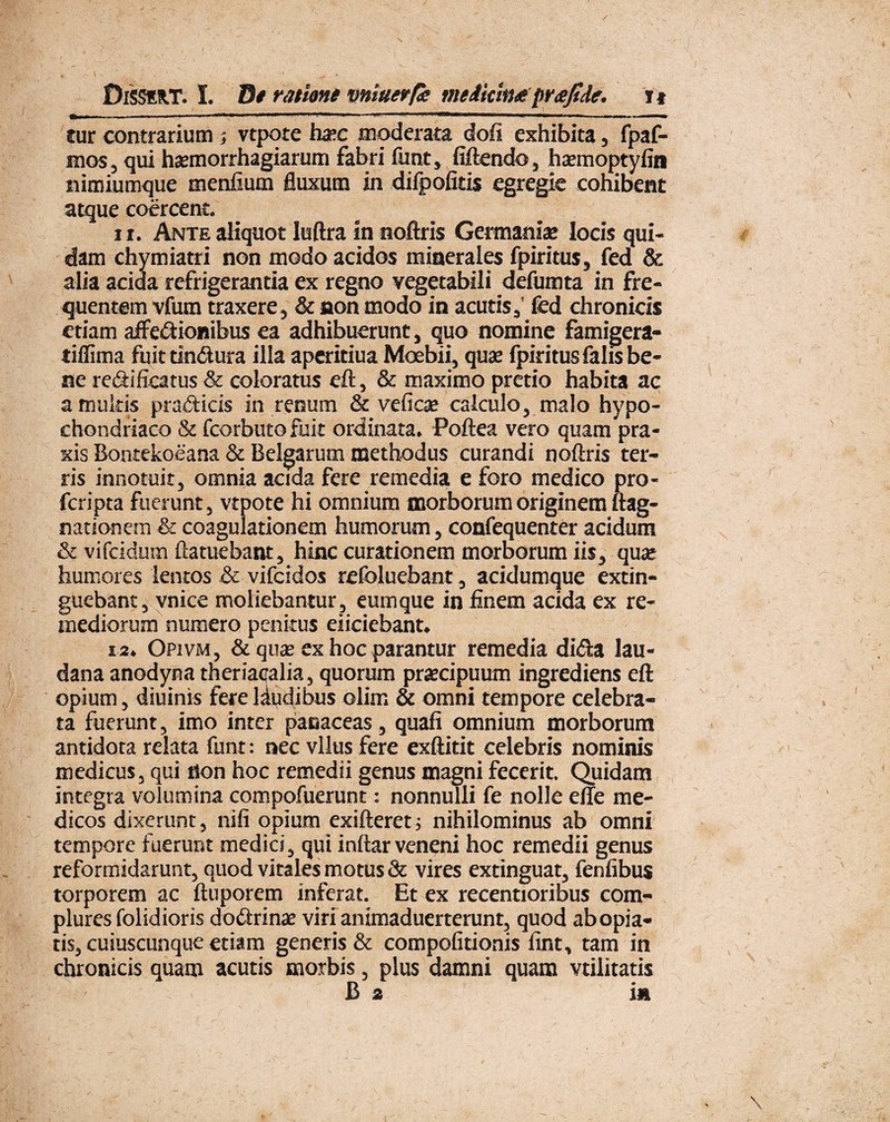 tur contrarium ; vtpote ha?c moderata dofi exhibita, fpaf- mos, qui hsemorrhagiarum fabri funt, fiftendo, harnioptyfin nimiumque menfium fluxum in difpofitis egregie cohibent atque coercent. r t. Ante aliquot Iuftra in noftris Germanis locis qui¬ dam chymiatri non modo acidos minerales fpiritus, fed & alia acida refrigerantia ex regno vegetabili defumta in fre¬ quentem vfum traxere, & non modo in acutis, fed chronicis etiam affe&ionibus ea adhibuerunt, quo nomine famigera- tiffima fuit tindura illa aperitiua Moebii, qus fpiritus falis be¬ ne re&ificatus & coloratus eft, & maximo pretio habita ac a multis pra&icis in renum & veficae calculo, malo hypo¬ chondriaco & fcorbutofuit ordinata. Poftea vero quam pra- xis Bontekoeana & Belgarum methodus curandi noftris ter¬ ris innotuit, omnia acida fere remedia e foro medico pro- fcripta fuerunt, vtpote hi omnium morborum originem ftag- nationem & coagulationem humorum, confequenter acidum & vifcidum ftatuebant, hinc curationem morborum iis, qua: humores lentos & vifcidos refoluebant, acidumque extin- guebant, vnice moliebantur , eum que in finem acida ex re¬ mediorum numero penitus eiiciebant. 12. Opivm, & qus ex hoc parantur remedia diifta lau- dana anodyna theriacalia, quorum prscipuum ingrediens eft opium, diuinis fere liudibus olirn & omni tempore celebra¬ ta fuerunt, imo inter panaceas, quafi omnium morborum antidota relata funt: nec vllus fere exftitit celebris nominis medicus, qui tion hoc remedii genus magni fecerit. Quidam integra volumina compofuerunt: nonnulli fe nolle effe me¬ dicos dixerunt, nili opium exifteretj nihilominus ab omni tempore fuerunt medici, qui inftar veneni hoc remedii genus reformidarunt, quod vitales motus & vires extinguat, fenfibus torporem ac ftuporem inferat. Et ex recentioribus com¬ plures folidioris dodtrinae viri animaduerterunt, quod ab opia- tis, cuiuscunque etiam generis & compofitionis fint, tam in chronicis quam acutis morbis, plus damni quam vtilitatis B 2 in