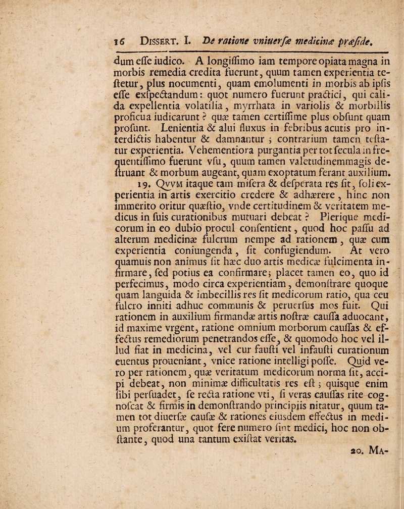 dum effe iudico. A longifiimo iam tempore opiata magna in morbis remedia credita fuerunt, quum tamen experientia re¬ fletur , plus nocumenti, quam emolumenti in morbis ab ipfis elTe exfpedandum: quot numero fuerunt pradici, qui cali¬ da expellentia volatilia, myrrhata in variolis & morbillis proficua iudicarunt ? qua? tamen certiflime plus obfunt quam profunt. Lenientia & alui fluxus in febribus acutis pro in¬ terdicis habentur & damnantur ; contrarium tamen tefta- tur experientia. Vehementiora purgantia per tot fecula mfre- quentiflimo fuerunt vfu, quum tamen valetudinemmagis de- ftruant & morbum augeant, quam exoptatum ferant auxilium* 19. Qvvm itaque tam rnifera & defpcrata res fit, foliex¬ perientia in artis exercitio credere & adhaerere, hinc non immerito oritur quaeftio, vnde certitudinem & veritatem me¬ dicus in fuis curationibus mutuari debeat ? Pierique medi¬ corum in eo dubio procul confentient, quod hoc paffu ad alterum medicinae fulcrum nempe ad rationem, qua* cum experientia coniungenda, fit confugiendum. At vero quamuisnon animus iit haec duo artis medicae fulcimenta in¬ firmare, fed potius ea confirmare; placet tamen eo, quo id perfecimus, modo circa experientiam, demonltrare quoque quam languida & imbecillis res fit medicorum ratio, qua ceu fulcro inniti adhuc communis & peruerfus mos fuit. Qui rationem in auxilium firmanda? artis noftra? caufTa aduocant, id maxime vrgent, ratione omnium morborum cauffas & ef- fedus remediorum penetrandos effe, & quomodo hoc vel il¬ lud fiat in medicina, vel cur faufti vel infaufti curationum euentus proueniant, vnice ratione intelligi poffe. Quid ve¬ ro per rationem, qua? veritatum medicorum norma fit, acci¬ pi debeat, non minima? difficultatis res eft; quisque enim libi perfuadet, fe reda ratione vti, fi veras cauffas rite cog- nofcat & firmis in demonftrando principiis nitatur, quum ta¬ men totdiuerfa? caufa? & rationes eiusdem effedus in medi¬ um proferantur, quot fere numero fint medici, hoc non ob- ftante, quod una tantum exifcat ventas* 20. Ma-