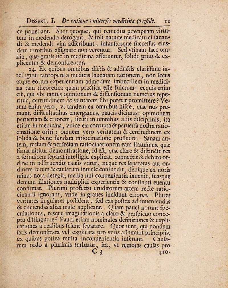 ce ponebant. Sunt quoque, qui remediis praecipuam virtu¬ tem in medendo derogant, & foli naturae medieatrici fanan¬ di & medendi vim adfcribunt, infauftosque fucceffus eius¬ dem erroribus affignare non verentur. Sed vtinam haec om¬ nia, qua? gratis fic in medicina afferuntur, folide prius & ex¬ plicentur & demonftrentur* 24. Ex quibus omnibus didis & addudis clariffime ia- telligitur tantopere a medicis laudatam rationem, non fecus atque eorum experientiam admodum imbecillem in medici¬ na tam theoretica quam pradica effe fulcrum: ecquis enim eft, qui vbi tantus opinionum & difTenftonum numerus repe- ritur, certitudinem ac veritatem fibi poterit promittere? Ve¬ rum enim vero, vt tandem ex omnibus hifce, quae nos pre¬ munt, difficultatibus emergamus, paucis dicimus: opinionem peruerfam & errorem, ficuti in omnibus aliis difciplinis, ita etiam in medicina, vnice ex corrupta & peruerfa noflra ratio¬ cinatione oriri; omnem vero veritatem & certitudinem ex folida & bene fundata ratiocinatione profluere. Sanam au¬ tem, redam & perfedam ratiocinationem eam flatuimus, quas firma nititur demonflratione, id eft, quae clare & diflinde res a fe inuicem feparat inteJligk, explicat, connedit & debito or¬ dine in adftruendis caulis vtitur, neque res feparatas aut or¬ dinem rerum & caufarum inter fe confundit, denique ex notis minus nota detegit, media fini conuenientia inuenit, fuasque demum illationes multiplici experientia & conflanti euentu confirmat. Plurimi profedo eruditorum artem rede ratio¬ cinandi ignorant, vnde in graues incidunt errores. Plures veritates lingulares poffident, fed eas poflea ad inueniendas & eliciendas alias male applicant. Quam pauci norunt fpe- culationes, resque imaginationis a claro & perfpicuo conce¬ ptu diflinguere ? Pauci etiam nominales definitiones & expli¬ cationes a realibus fciunt feparare. Quot funt, qui nondum fatis demonflrata vel explicata pro veris affumunt principiis, ex quibus poflea multa inconuenientia inferunt. Caufa¬ rum ordo a plurimis turbatur, ita, vt remotas caufas pro C 3 pro- /