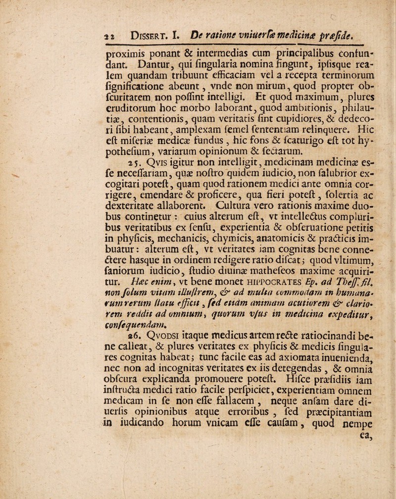 C: . 2 2 Dissert. I* De ratione vmuerfie medicina prafide. proximis ponant & intermedias cum principalibus confun¬ dant. Dantur, qui Angularia nomina lingunt, iplisque rea- lem quandam tribuunt efficaciam vel a recepta terminorum fignificatione abeunt, vnde non mirum, quod propter ob- fcuritatem non poflint intelligi. Et quod maximum, plures eruditorum hoc morbo laborant, quod ambitionis, philau- tise, contentionis, quam veritatis fint cupidiores,& dedeco¬ ri fibi habeant, amplexam femel fententiam relinquere. Hic eft miferise medicae fundus , hic fons & fcaturigo eft tot hy- pothefium, variarum opinionum & fectarum. 25. Qvis igitur non inteliigit, medicinam medicina es- fe neceffariam, quae noftro quidem iudicio,non falubrior ex¬ cogitari poteft, quam quod rationem medici ante omnia cor¬ rigere, emendare & proficere, qua fieri potefl:, folertia ac dexteritate allaborent. Cultura vero rationis maxime duo¬ bus continetur : cuius alterum eft, vt intelle&us compluri¬ bus veritatibus ex fenfu, experientia & obferuatione petitis in phyficis, mechanicis, chymicis, anatomicis & pra&icis im¬ buatur: alterum eft, vt veritates iam cognitas bene conne- dtere hasque in ordinem redigere ratio difeat; quod vltimum, faniorum iudicio, ftudio dmirae mathefeos maxime acquiri¬ tur. Hac enim, vt bene monet Hippocrates Ep♦ ad Theffi fil. non filum vitam illuflrem, & ad multa commodam in humana* rum rerum Uatu efficit, fed etiam animam acutiorem & dario• rem reddit ad omnium, quorum v/us in medicina expeditur, confequendam* «6. Qvodsi itaque medicus artem re&e ratiocinandi be¬ ne calleat, & plures veritates ex phyficis & medicis Angula¬ res cognitas habeat; tunc facile eas ad axiomatainuenienda, nec non ad incognitas veritates ex iis detegendas, & omnia obfcura explicanda promouere poteft. Hifce prcefidiis iam inftru&a medici ratio facile perfpiciet, experientiam omnem medicam in fe non effe fallacem , neque anfam dare di- uerfis opinionibus atque erroribus , fed praecipitantiam in iudicando horum vnicam effe caufam, quod nempe ea.