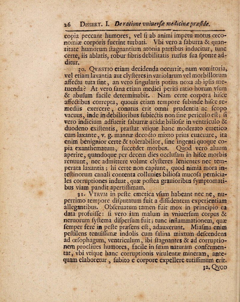 •***«*' .. r..„r.. .. -*T*-———— copia peccant humores, vel fi ab animi impetu motus oeco¬ nomias corporis fuerint turbati. Vbi vero a faburra & quan¬ titate humorum ftagnantmm atonia partibus inducitur, tunc certe, iis ablatis, robur fibris debilitatis rurfus fua fponte ad¬ ditur. 30. Qwestio etiam decidenda occurrit, num vomitoria, vel etiam laxantia aut clyfteresin variolarum vel morbillorum affedu tuta fint, an vero lingularis potius noxa ab ipfis me¬ tuenda? At vero fana etiam medici periti ratio horum yfum & abufum facile determinabit. Nam certe corpora hifce aflfedtibus correpta, quouis etiam tempore fubinde hifce re¬ mediis exercere, conatus erit omni prudentia ac fcopq vacuus, inde in debilioribus fubiedis non fine periculo efi; fi vero indicium adfuerit faburra acidse biiiofc in ventriculo & duodeno exiftentis, praeftat vtique hanc moderato emetico cum laxante, v. g. manna? deco£lo mixto prius euacuare, ita enim benignior certe & tolerabilior, fine ingenti quoque co¬ pia exanthematum, fuecedet morbus. Quod vero alnum aperire, quandoque per decem dies occlufam in hifce morbis renuunt, nec admittere volunt clyfteres lenientes nec tem¬ perata laxantia j hi certe non capiunt, quod nimia mora in- teftinorum canali contenta colluuies biliofa mucofa pernicia¬ les corruptiones induat, qum poftea grauioribus fymptomati- bus viam pandit apertiffimam. 31* Vtrvm in pele emetica vfum habeant nec ne, nu- perrimo tempore difputatum fuit a diffidentem experientiam allegantibus. Ohferuatum tamen fuit mox in principio ea data profuiffe: fi vero iam malum in vniuerfum corpus & neruorum- fyftema difperfum fuit; tunc inflammationem, qua* femper fere in pefte praefens eft, adauxerunt. Miafma enim peftilens tenuiflitnae indolis cum falina mixtum defeendens ad oefophagum, ventriculum, ibi ftagnantes & ad corruptio¬ nem proclines humores, facile in fuam naturam confermen¬ tat, vbi vtique hanc corruptionis virulentae mineram, ante¬ quam elaboretur , fubito e corpore expellere tutiffimum erit. Ii, Qvqd