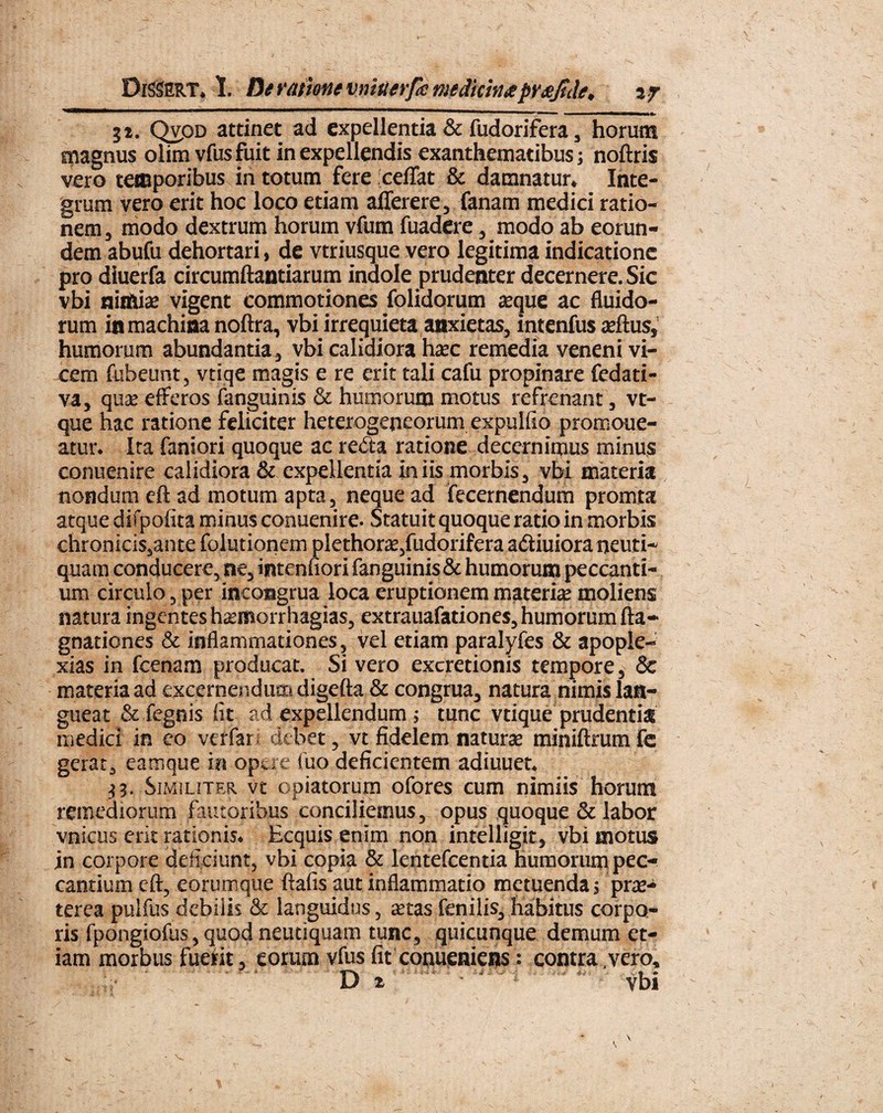 DiSSERT, 1. Dt ratione vnitierfa medicinaprxjtde, % f ;i. QvpD attinet ad expellentia & fudorifera, horum magnus olim vfus fuit in expellendis exanthematibus j noftris vero temporibus in totum fere 'ceflat & damnatur. Inte¬ grum vero erit hoc loco etiam alferere, fanam medici ratio¬ nem, modo dextrum horum vfum fuadere, modo ab eorun¬ dem abufu dehortari, de vtriusque vero legitima indicatione pro dluerfa circumflandarum indole prudenter decernere. Sic vbi nimia; vigent commotiones folidorum axjue ac fluido¬ rum in machina noftra, vbi irrequieta anxietas, intenfus aeftus, humorum abundantia, vbi calidiora ha;c remedia veneni vi¬ cem fubeunt, vtiqe magis e re erit tali cafu propinare fedati- va, qua; efferos (anguinis & humorum motus refrenant, vt- que hac ratione feliciter heterogeneorum expulfio promoue- atur. Ita faniori quoque ac reda ratione decernimus minus conuenire calidiora & expellentia iniis morbis, vbi materia nondum eft ad motum apta, neque ad fecernendum promta atque difpofita minus conuenire. Statuit quoque ratio in morbis chronicis,ante folutionem plethora;,fudorifera adiuiora neuti- quam conducere, ne, intenuori fanguinis& humorum peccanti¬ um circulo, per incongrua loca eruptionem materia; moliens natura ingentes hsemorrhagias, extrauafationes, humorum fta- gnationes & inflammationes, vel etiam paralyfes & apople- xias in fcenam producat. Si vero excretionis tempore, & materia ad excernendum digefta & congrua, natura nimis lan¬ gueat & fegnis (it ad expellendum > tunc vtique prudentia medici in eo verfari debet, vt fidelem naturae miniftrum fc gerat, eamque ia opere fuo deficientem adiuuet. 33. Similiter vt opiatorum ofores cum nimiis horum remediorum fautoribus conciliemus, opus quoque & labor vnicus erit rationis. Ecquis enim non intelligit, vbi motus jn corpore deficiunt, vbi copia & lentefcentia humorum pec¬ cantium eft, eorumque ftafis aut inflammatio metuenda 5 prte- terea pulfus debilis & languidus, stas fenilis, habitus corpo¬ ris fpongiofus, quod neudquam tunc, quicunque demum et¬ iam morbus fuerit, eorum vfus fif conueniens; contra,vero. D *. vbi *•»