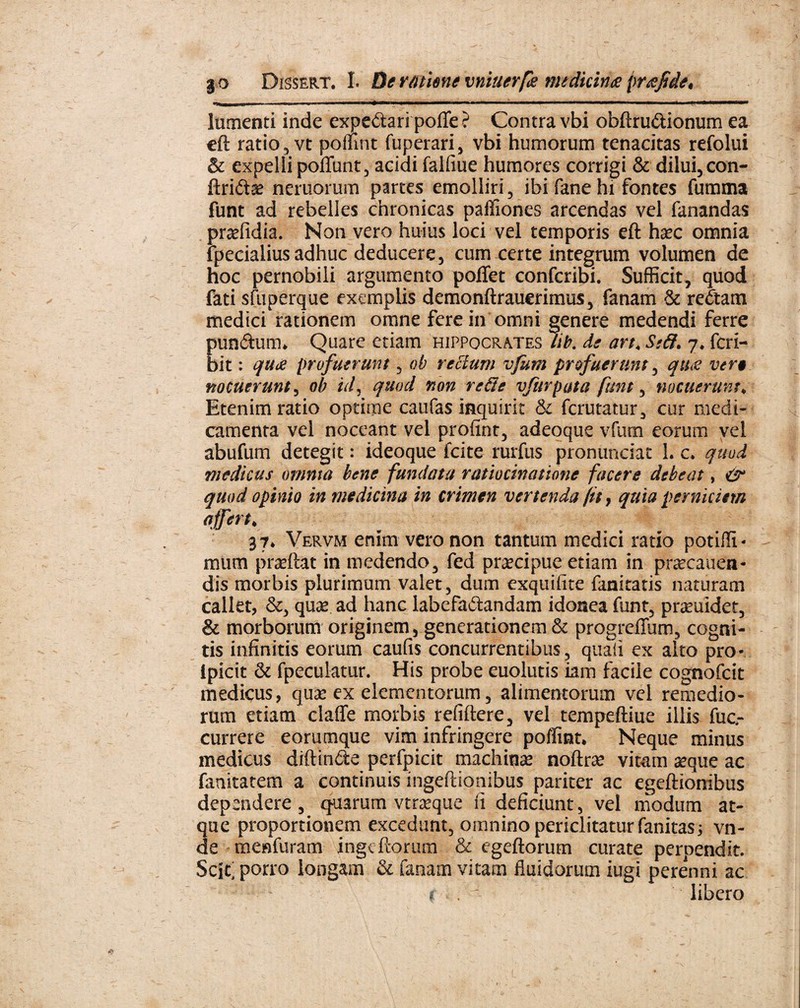 —i i a - - ■ • - —— ~  ■ ——— —. » ■ ■——— lumenti inde expedtaripofte? Contra vbi obftru&ionum ea eft ratio, vt poffint fuperari, vbi humorum tenacitas refolui & expelli poliunt, acidi falfiue humores corrigi & dilui, con- ftriftae neruorum partes emolliri, ibi fane hi fontes fumma funt ad rebelles chronicas paffiones arcendas vel fanandas pradidia. Non vero huius loci vel temporis eft haec omnia fpecialius adhuc deducere, cum certe integrum volumen de hoc pernobili argumento pollet confcribi. Sufficit, quod fati sfuperque exemplis demonftrauerimus, fanam & re£tam medici rationem omne fere in omni genere medendi ferre Eundum» Quare etiam Hippocrates /it. de art, Ssff. 7* fcri- it: quot profuerunt, oh rectum vfum profuerunt, qtue ver9 nocuerunt, oh id, quod non re fie v/urpata funt, nocuerunt; Etenim ratio optime caufas inquirit & fcrutatur, cur medi¬ camenta vel noceant vel proftnt, adeoque vfum eorum vel abufum detegit: ideoque fcite rurfus pronunciac 1. c* quod medicus omnia bene fundata ratiocinatione facere debeat, & quod opinio in medicina in crimen vertenda (it, quia perniciem affert. 37. Vervm enim vero non tantum medici ratio potifli - itium prxftat in medendo, fed prxcipue etiam in prsecauen- dis morbis plurimum valet, dum exquifite fanitatis naturam callet, &, quas ad hanc labefactandam idonea funt, pramidet, & morborum originem, generationem & progreffum, cogni¬ tis infinitis eorum caufis concurrentibus, quaii ex alto pro- Ipicit & fpeculatur. His probe euolutis iam facile cognofcit medicus, qua» ex elementorum, alimentorum vel remedio¬ rum etiam claffe morbis refiftere, vel tempeftiue illis fuc- currere eorumque vim infringere poffint. Neque minus medicus diftinCte perfpicit machinae noftrse vitam seque ac fanitatem a continuis ingeftionibus pariter ac egeftionibus dependere, quarum vtrseque fi deficiunt, vel modum at¬ que proportionem excedunt, omnino periclitatur fanitas; vn- de menfuram ingcftorum & egeftorum curate perpendit. Scif porro longam & fanam vitam fluidorum iugi perenni ac < . libero